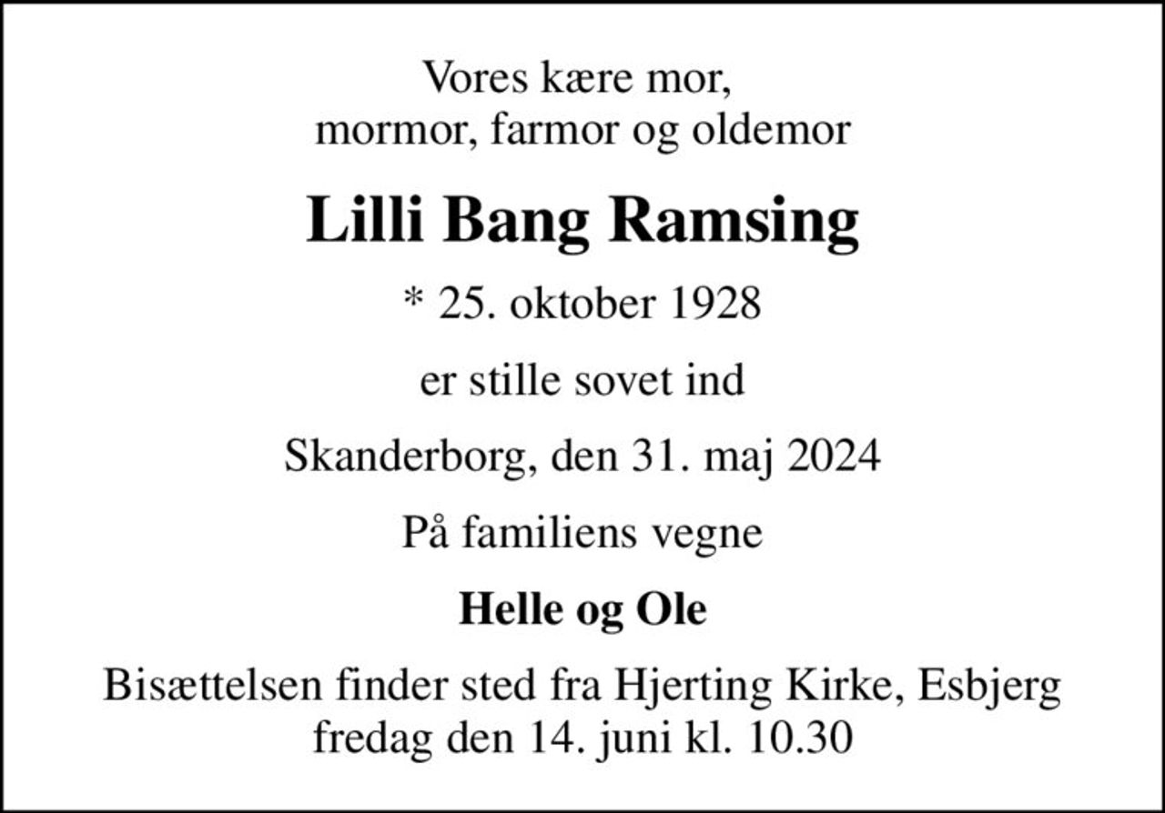 Vores kære mor,  mormor, farmor og oldemor
Lilli Bang Ramsing
* 25. oktober 1928
er stille sovet ind
Skanderborg, den 31. maj 2024
På familiens vegne
Helle og Ole
Bisættelsen finder sted fra Hjerting Kirke, Esbjerg  fredag den 14. juni kl. 10.30
