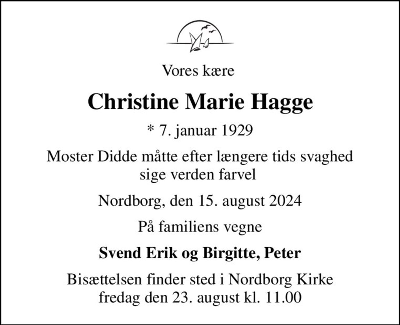 Vores kære 
Christine Marie Hagge
* 7. januar 1929
Moster Didde måtte efter længere tids svaghed sige verden farvel 
Nordborg, den 15. august 2024
På familiens vegne
Svend Erik og Birgitte, Peter
Bisættelsen finder sted i Nordborg Kirke  fredag den 23. august kl. 11.00