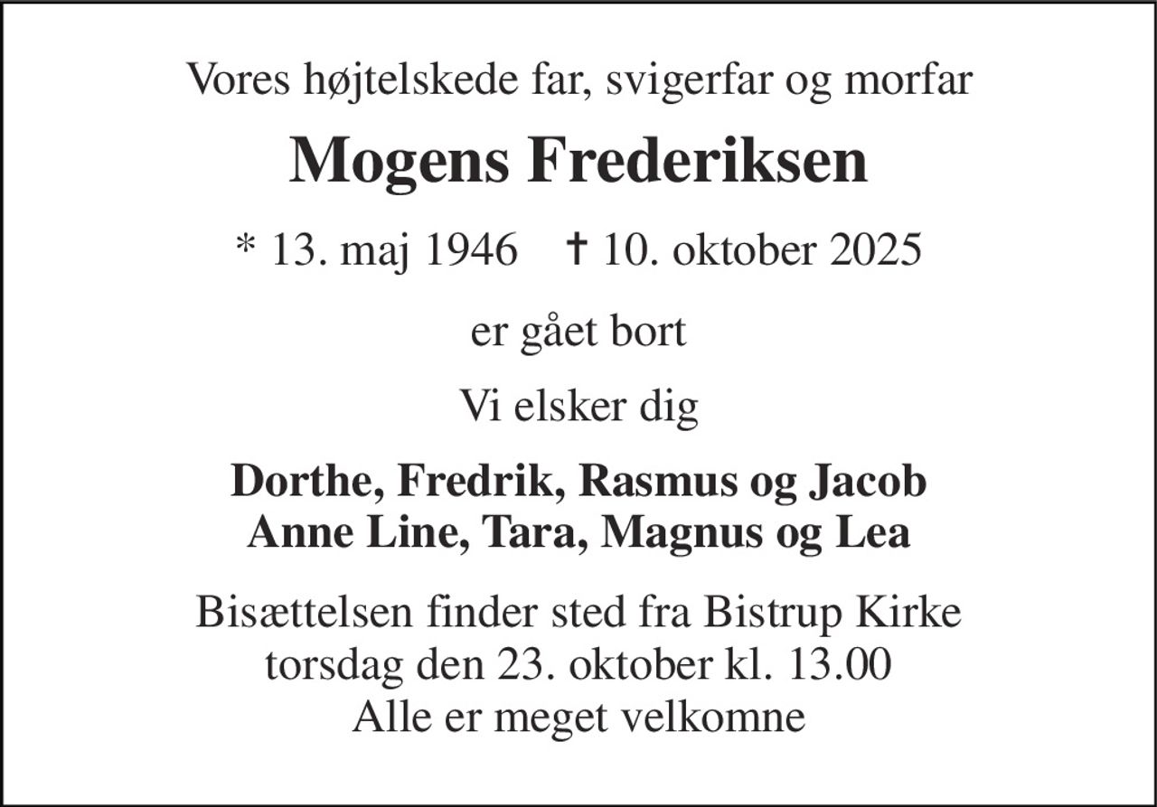 Vores højtelskede far, svigerfar og morfar 
Mogens Frederiksen 
*​ 13. maj 1946​    ✝​ 10. oktober 2025 
er gået bort 
Vi elsker dig 
Dorthe, Fredrik, Rasmus og Jacob Anne Line, Tara, Magnus og Lea 
Bisættelsen​ finder sted fra Bistrup Kirke​ torsdag den 23. oktober​ kl. 13.00 Alle er meget velkomne