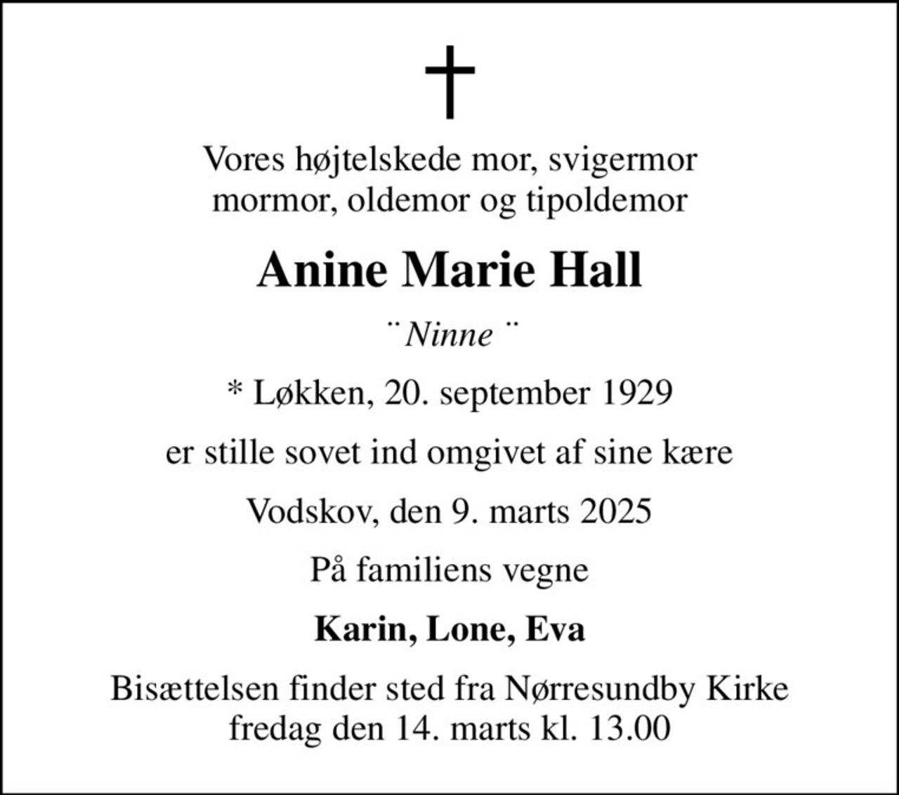 Vores højtelskede mor, svigermor mormor, oldemor og tipoldemor
Anine Marie Hall
¨ Ninne ¨
* Løkken, 20. september 1929
er stille sovet ind omgivet af sine kære
Vodskov, den 9. marts 2025
På familiens vegne
Karin, Lone, Eva
Bisættelsen finder sted fra Nørresundby Kirke  fredag den 14. marts kl. 13.00
