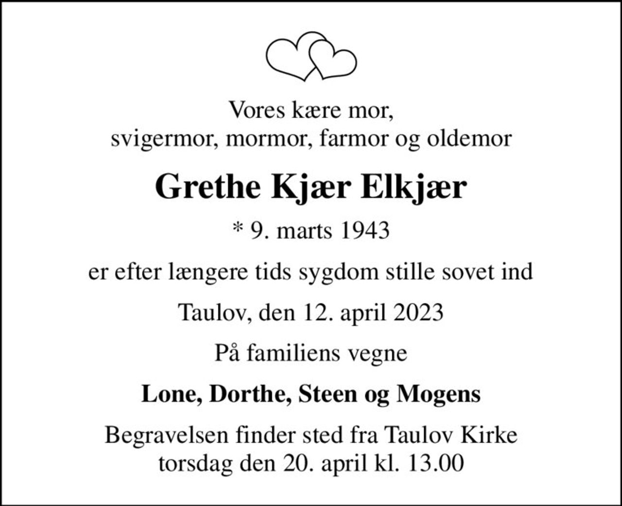 Vores kære mor, svigermor, mormor, farmor og oldemor
Grethe Kjær Elkjær
* 9. marts 1943
er efter længere tids sygdom stille sovet ind
Taulov, den 12. april 2023
På familiens vegne
Lone, Dorthe, Steen og Mogens
Begravelsen finder sted fra Taulov Kirke  torsdag den 20. april kl. 13.00
