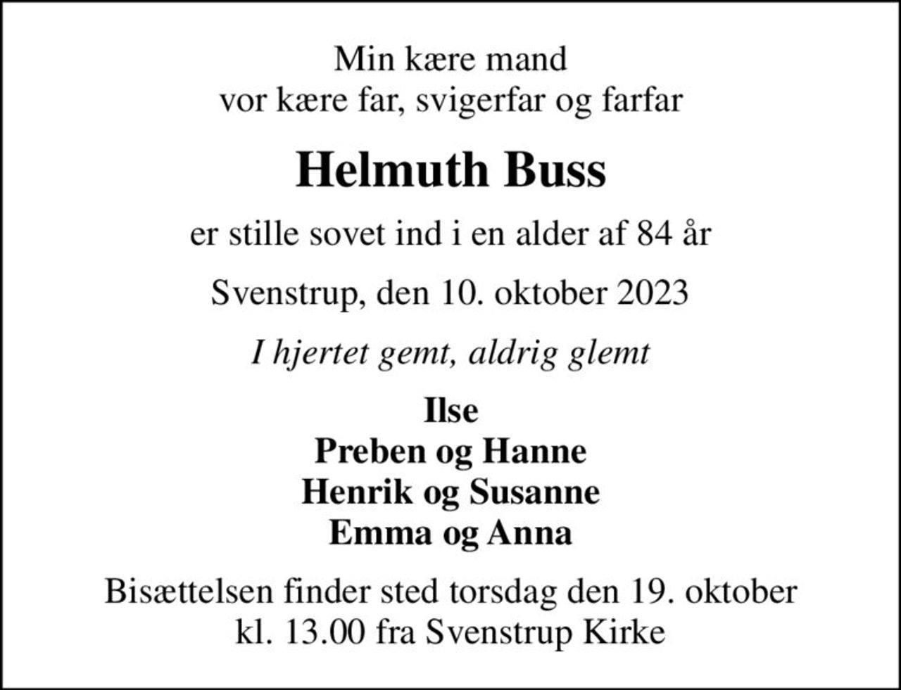 Min kære mand vor kære far, svigerfar og farfar
Helmuth Buss
er stille sovet ind i en alder af 84 år
Svenstrup, den 10. oktober 2023
I hjertet gemt, aldrig glemt
Ilse Preben og Hanne Henrik og Susanne Emma og Anna
Bisættelsen finder sted torsdag den 19. oktober kl. 13.00 fra Svenstrup Kirke