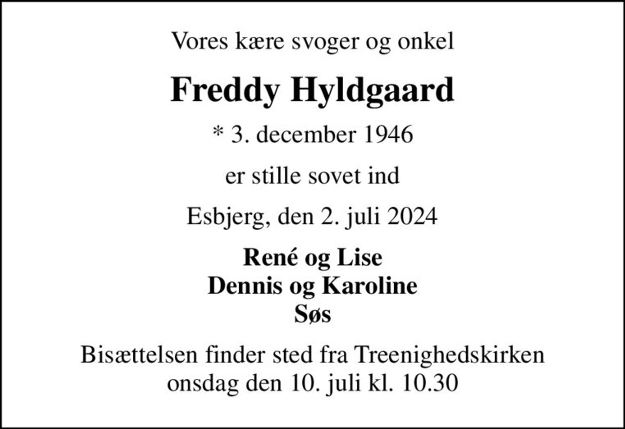 Vores kære svoger og onkel
Freddy Hyldgaard
* 3. december 1946
er stille sovet ind
Esbjerg, den 2. juli 2024
René og Lise Dennis og Karoline Søs
Bisættelsen finder sted fra Treenighedskirken  onsdag den 10. juli kl. 10.30