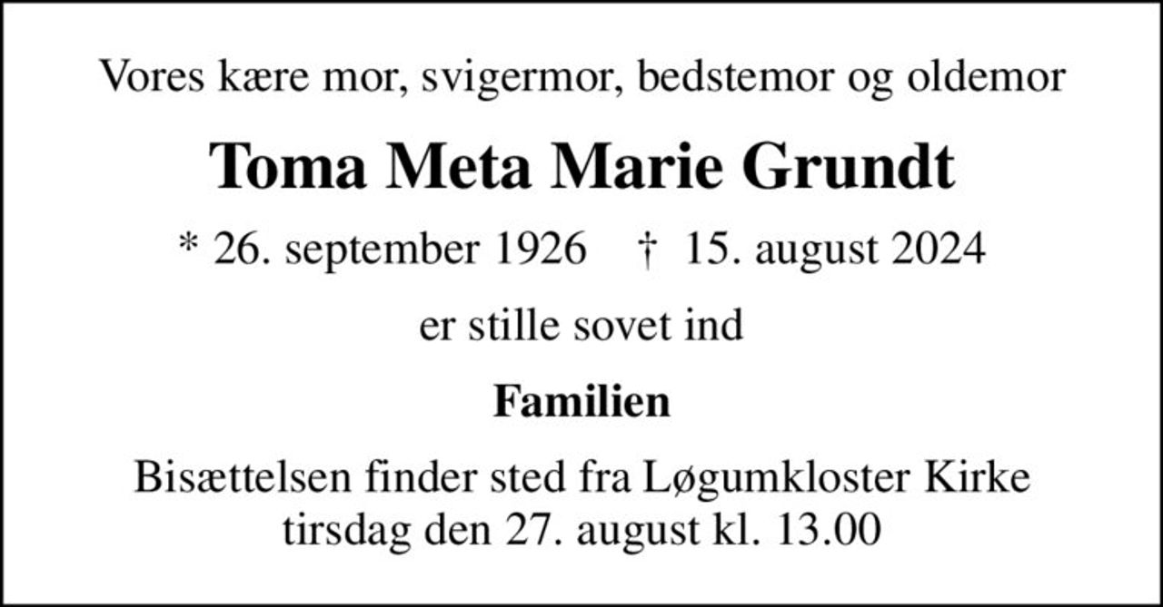 Vores kære mor, svigermor, bedstemor og oldemor
Toma Meta Marie Grundt
* 26. september 1926    ✝ 15. august 2024
er stille sovet ind
Familien
Bisættelsen finder sted fra Løgumkloster Kirke  tirsdag den 27. august kl. 13.00