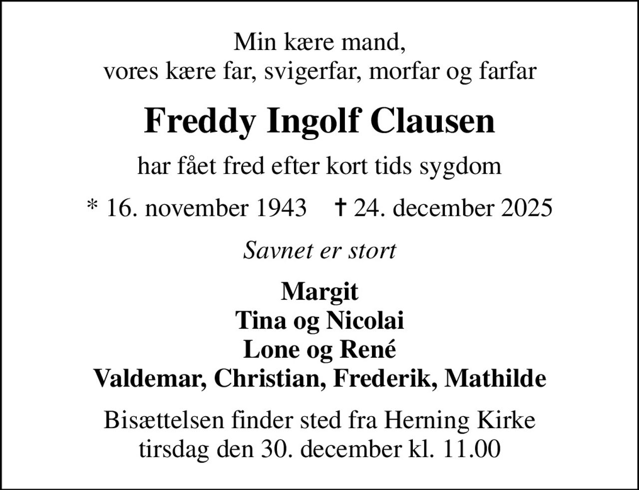 Min kære mand, vores kære far, svigerfar, morfar og farfar
Freddy Ingolf Clausen
har fået fred efter kort tids sygdom
* 16. november 1943    ✝ 24. december 2025
Savnet er stort
Margit Tina og Nicolai Lone og René Valdemar, Christian, Frederik, Mathilde
Bisættelsen finder sted fra Herning Kirke  tirsdag den 30. december kl. 11.00