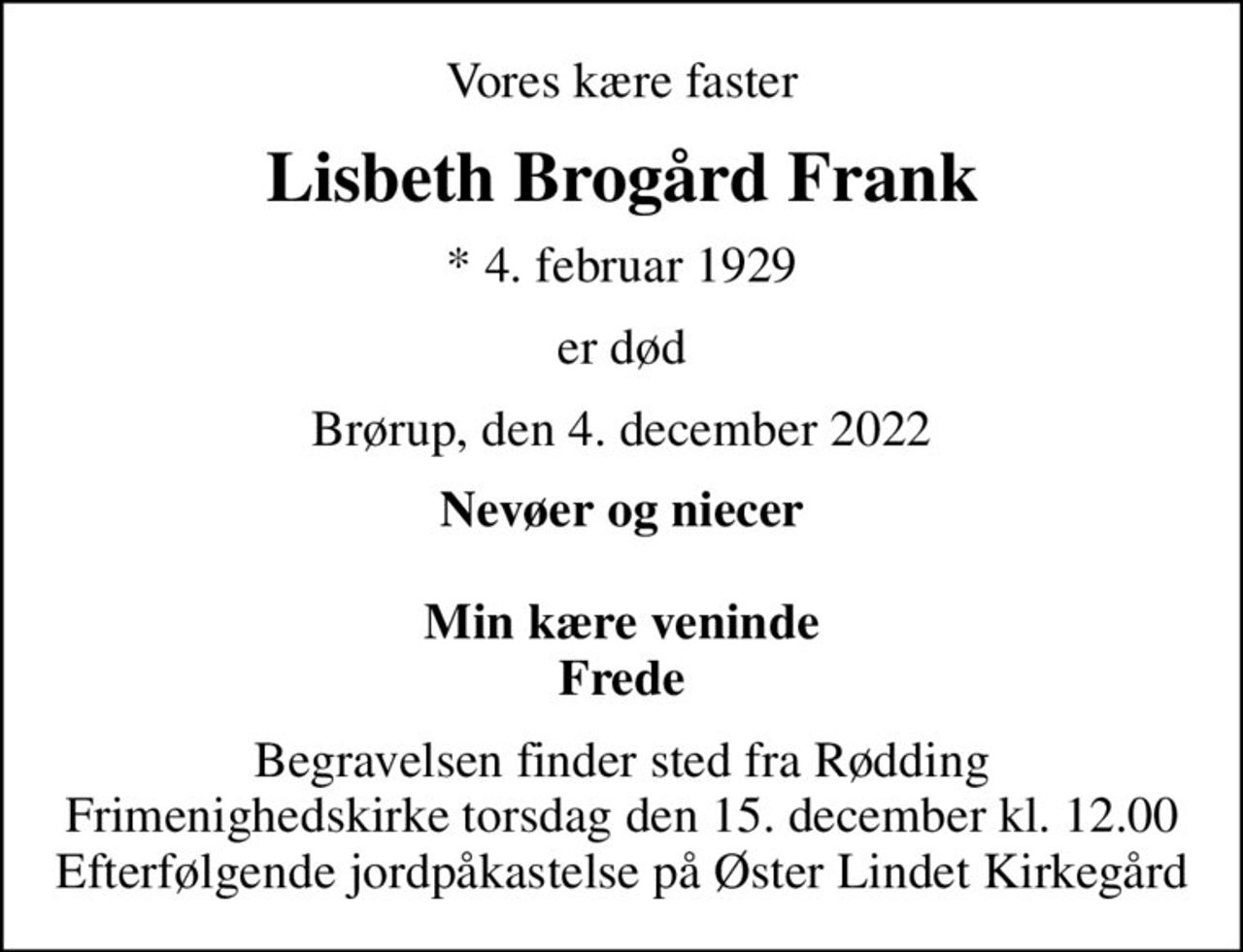 Vores kære faster
Lisbeth Brogård Frank
* 4. februar 1929
er død
Brørup, den 4. december 2022
Nevøer og niecer  Min kære veninde Frede
Begravelsen finder sted fra Rødding Frimenighedskirke  torsdag den 15. december kl. 12.00  Efterfølgende jordpåkastelse på Øster Lindet Kirkegård