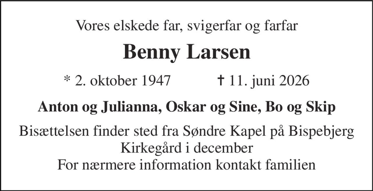 Vores elskede far, svigerfar og farfar 
Benny Larsen 
★ 2. oktober 1947            ✝ 11. juni 2026 
Anton og Julianna, Oskar og Sine, Bo og Skip 
Bisættelsen finder sted fra Søndre Kapel på Bispebjerg Kirkegård i december For nærmere information kontakt familien