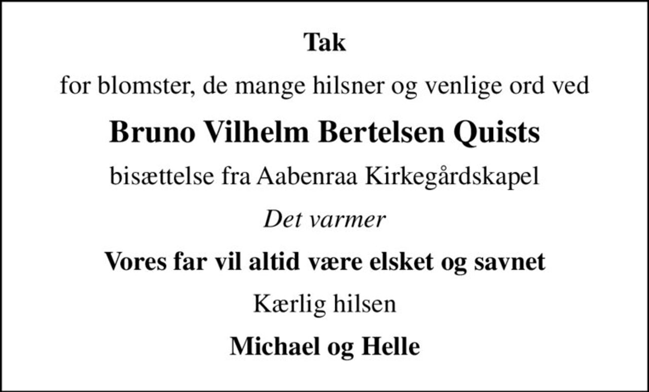 Tak
for blomster, de mange hilsner og venlige ord ved
Bruno Vilhelm Bertelsen Quists
bisættelse fra Aabenraa Kirkegårdskapel
Det varmer
Vores far vil altid være elsket og savnet
Kærlig hilsen
Michael og Helle