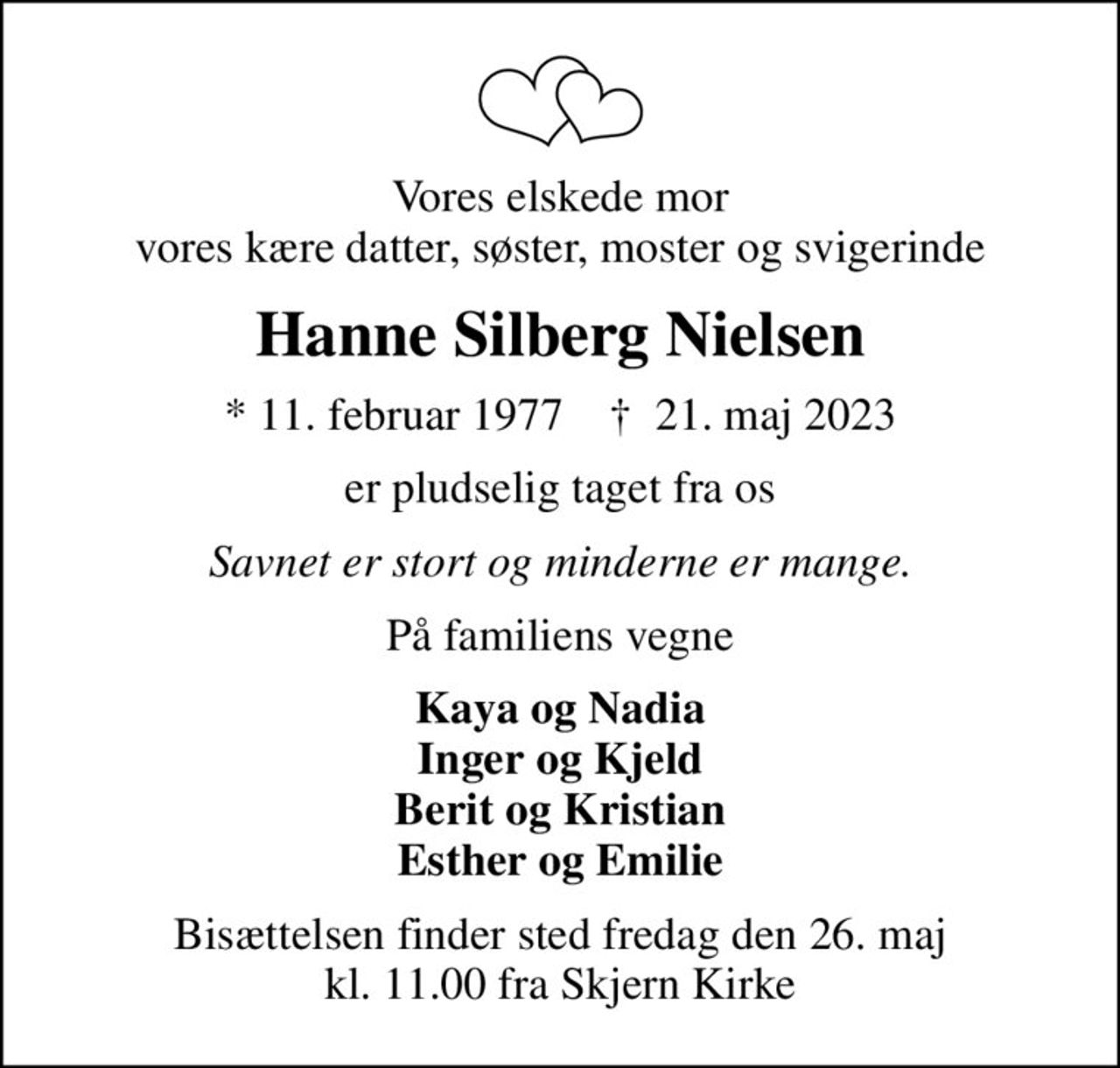 Vores elskede mor vores kære datter, søster, moster og svigerinde
Hanne Silberg Nielsen
* 11. februar 1977    ✝ 21. maj 2023
er pludselig taget fra os
Savnet er stort og minderne er mange.
På familiens vegne
Kaya og Nadia Inger og Kjeld Berit og Kristian Esther og Emilie
Bisættelsen finder sted fredag den 26. maj kl. 11.00 fra Skjern Kirke
