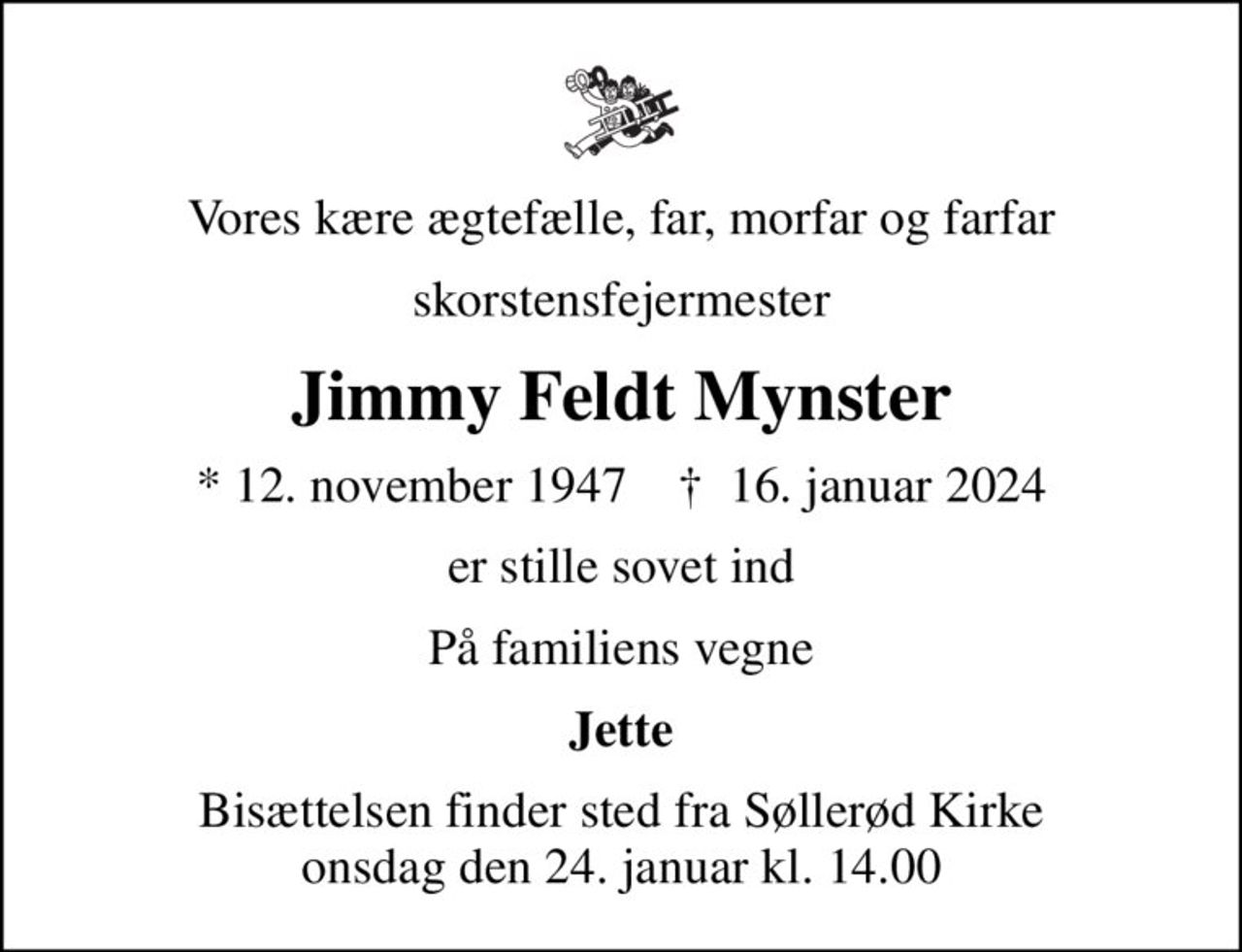 Vores kære ægtefælle, far, morfar og farfar
skorstensfejermester
Jimmy Feldt Mynster
* 12. november 1947    ✝ 16. januar 2024
er stille sovet ind
På familiens vegne
Jette
Bisættelsen finder sted fra Søllerød Kirke  onsdag den 24. januar kl. 14.00