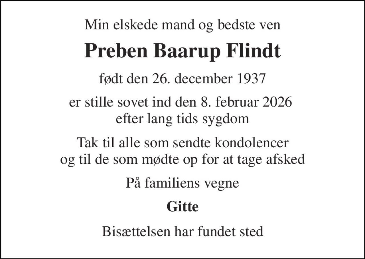 Min elskede mand og bedste ven 
Preben Baarup Flindt 
født den 26. december 1937 
er stille sovet ind den 8. februar 2026  efter lang tids sygdom 
Tak til alle som sendte kondolencer og til de som mødte op for at tage afsked 
På familiens vegne 
Gitte 
Bisættelsen har fundet sted
