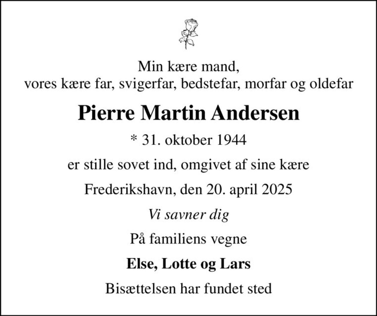 Min kære mand, vores kære far, svigerfar, bedstefar, morfar og oldefar
Pierre Martin Andersen
* 31. oktober 1944
er stille sovet ind, omgivet af sine kære
Frederikshavn, den 20. april 2025
Vi savner dig
På familiens vegne
Else, Lotte og Lars
Bisættelsen har fundet sted