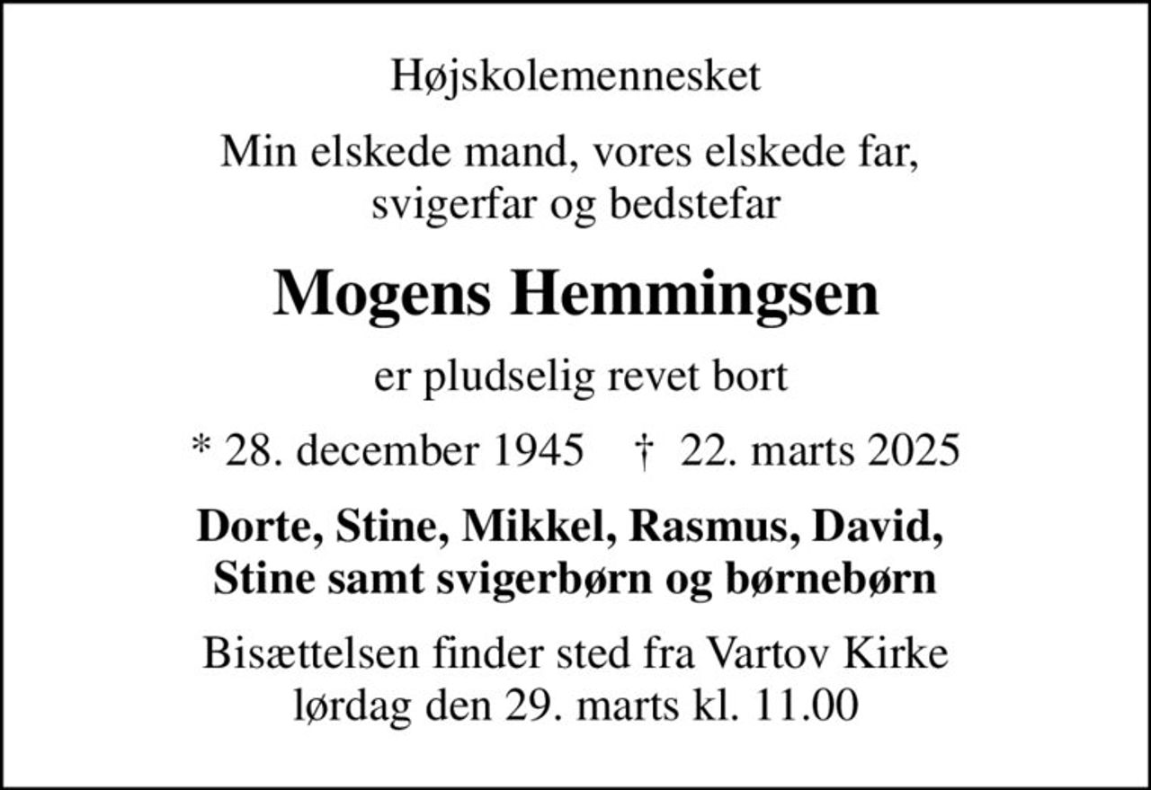 Højskolemennesket
Min elskede mand, vores elskede far,  svigerfar og bedstefar
Mogens Hemmingsen
 er pludselig revet bort
* 28. december 1945    ✝ 22. marts 2025
Dorte, Stine, Mikkel, Rasmus, David,  Stine samt svigerbørn og børnebørn
Bisættelsen finder sted fra Vartov Kirke  lørdag den 29. marts kl. 11.00
