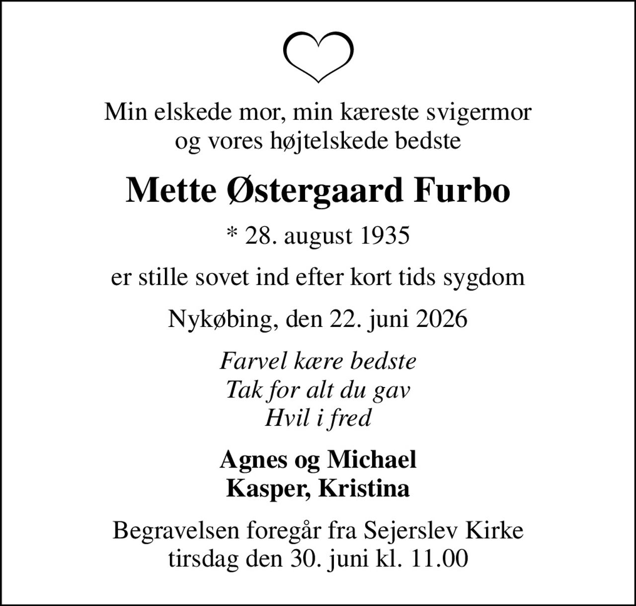 Min elskede mor, min kæreste svigermor og vores højtelskede bedste
Mette Østergaard Furbo
* 28. august 1935
er stille sovet ind efter kort tids sygdom
Nykøbing, den 22. juni 2026
Farvel kære bedste Tak for alt du gav Hvil i fred
Agnes og Michael Kasper, Kristina
Begravelsen foregår fra Sejerslev Kirke  tirsdag den 30. juni kl. 11.00