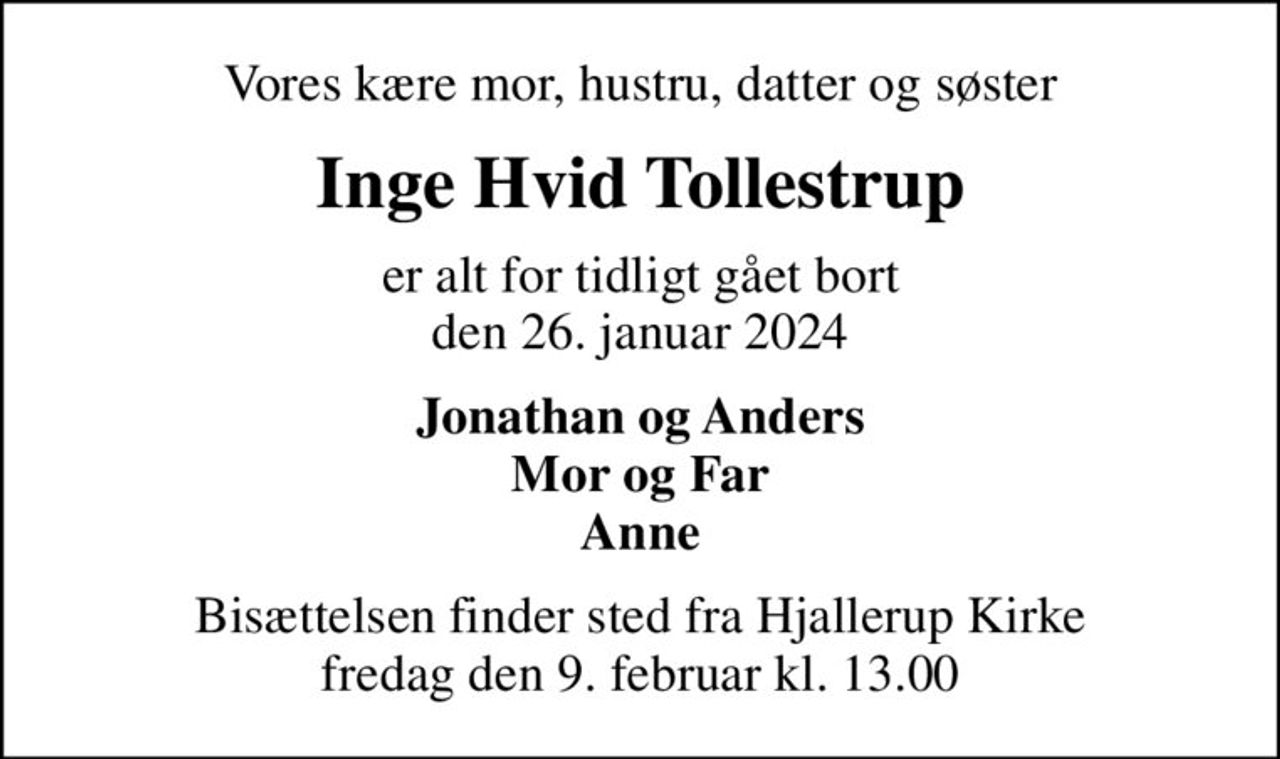 Vores kære mor, hustru, datter og søster
Inge Hvid Tollestrup
er alt for tidligt gået bort den 26. januar 2024
Jonathan og Anders Mor og Far Anne
Bisættelsen finder sted fra Hjallerup Kirke  fredag den 9. februar kl. 13.00