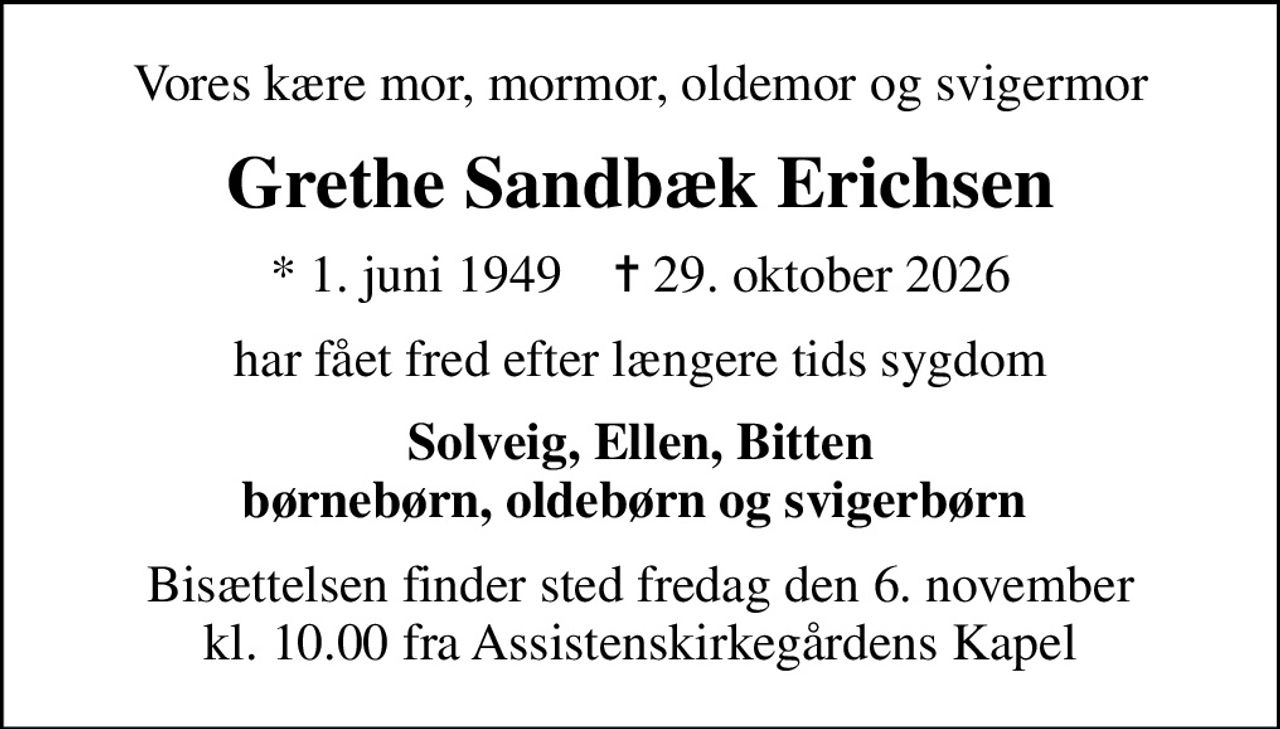 Vores kære mor, mormor, oldemor og svigermor
Grethe Sandbæk Erichsen
* 1. juni 1949    ✝ 29. oktober 2026
har fået fred efter længere tids sygdom
Solveig, Ellen, Bitten børnebørn, oldebørn og svigerbørn 
Bisættelsen finder sted fredag den 6. november kl. 10.00 fra Assistenskirkegårdens Kapel