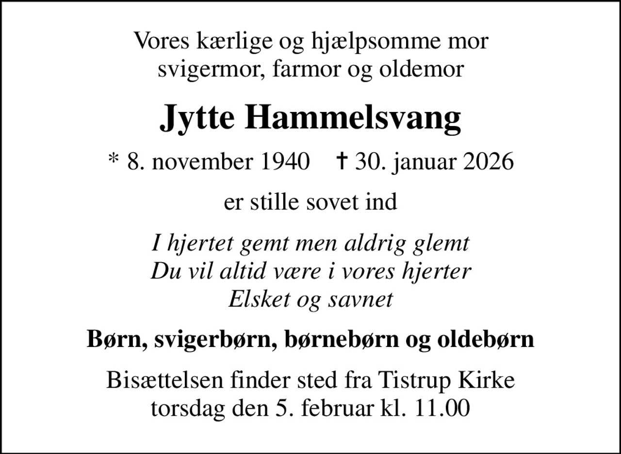 Vores kærlige og hjælpsomme mor svigermor, farmor og oldemor
Jytte Hammelsvang
* 8. november 1940    ✝ 30. januar 2026
er stille sovet ind
I hjertet gemt men aldrig glemt Du vil altid være i vores hjerter Elsket og savnet
Børn, svigerbørn, børnebørn og oldebørn
Bisættelsen finder sted fra Tistrup Kirke  torsdag den 5. februar kl. 11.00