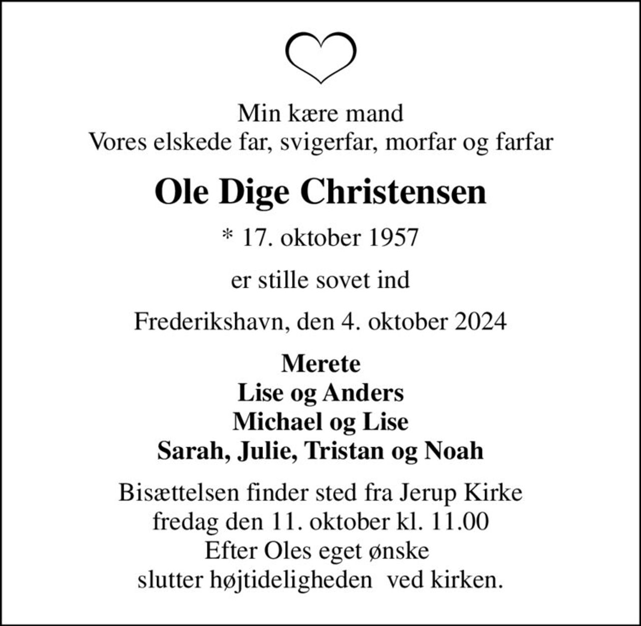 Min kære mand Vores elskede far, svigerfar, morfar og farfar
Ole Dige Christensen
* 17. oktober 1957
er stille sovet ind
Frederikshavn, den 4. oktober 2024
Merete Lise og Anders Michael og Lise Sarah, Julie, Tristan og Noah
Bisættelsen finder sted fra Jerup Kirke  fredag den 11. oktober kl. 11.00  Efter Oles eget ønske  slutter højtideligheden  ved kirken.