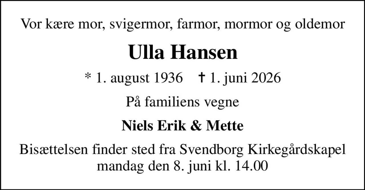 Vor kære mor, svigermor, farmor, mormor og oldemor
Ulla Hansen
* 1. august 1936    ✝ 1. juni 2026
På familiens vegne
Niels Erik & Mette
Bisættelsen finder sted fra Svendborg Kirkegårdskapel  mandag den 8. juni kl. 14.00