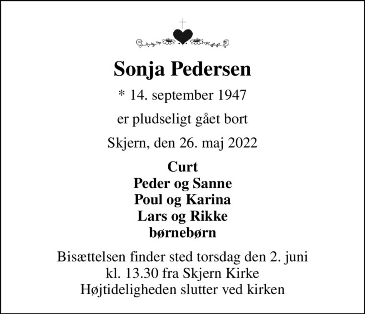 Sonja Pedersen
* 14. september 1947
er pludseligt gået bort
Skjern, den 26. maj 2022
Curt Peder og Sanne Poul og Karina Lars og Rikke børnebørn
Bisættelsen finder sted torsdag den 2. juni kl. 13.30 fra Skjern Kirke Højtideligheden slutter ved kirken