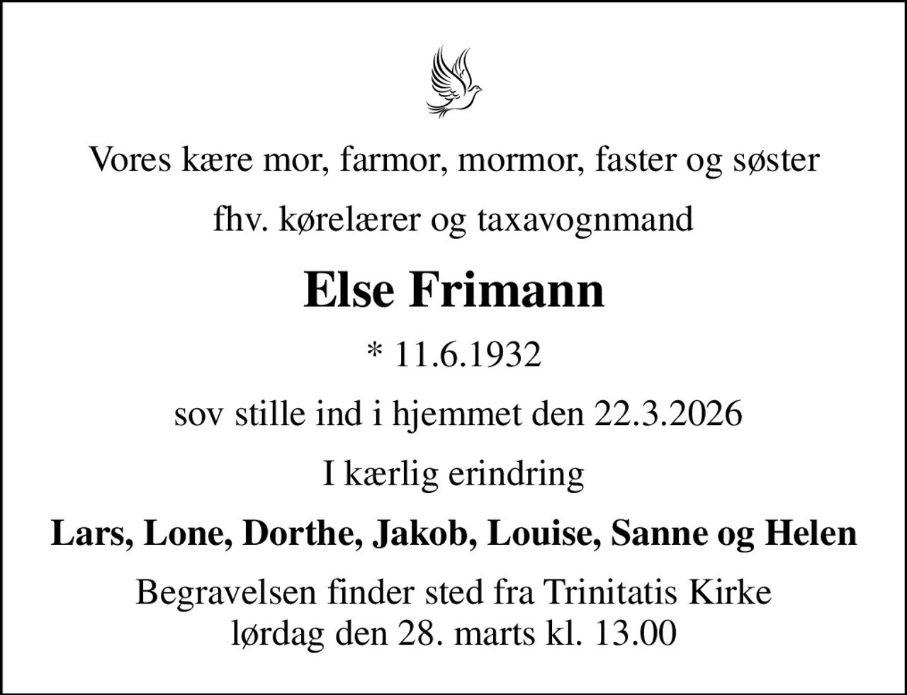Vores kære mor, farmor, mormor, faster og søster
fhv. kørelærer og taxavognmand
Else Frimann
* 11.6.1932
 sov stille ind i hjemmet den 22.3.2026
I kærlig erindring
Lars, Lone, Dorthe, Jakob, Louise, Sanne og Helen
Begravelsen finder sted fra Trinitatis Kirke  lørdag den 28. marts kl. 13.00