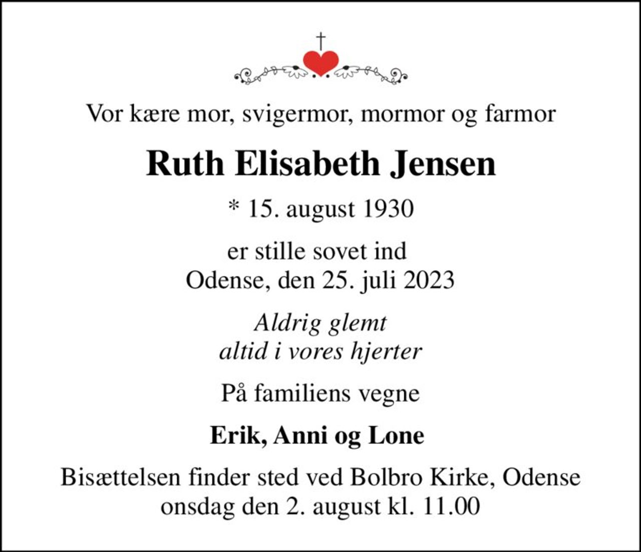 Vor kære mor, svigermor, mormor og farmor
Ruth Elisabeth Jensen
* 15. august 1930
er stille sovet ind  Odense, den 25. juli 2023
Aldrig glemt altid i vores hjerter
På familiens vegne
Erik, Anni og Lone 
Bisættelsen finder sted ved Bolbro Kirke, Odense  onsdag den 2. august kl. 11.00