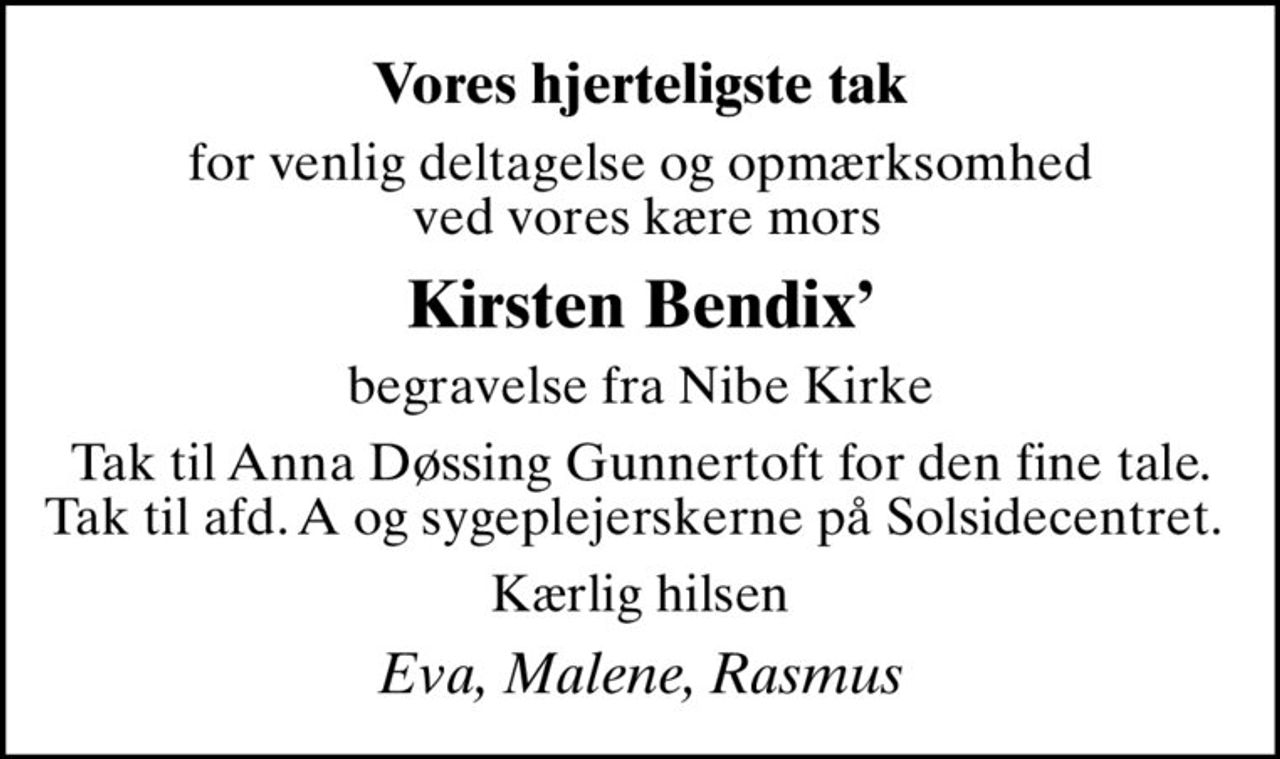 Vores hjerteligste tak
for venlig deltagelse og opmærksomhed  ved vores kære mors
Kirsten Bendix
begravelse fra Nibe Kirke
Tak til Anna Døssing Gunnertoft for den fine tale. Tak til afd. A og sygeplejerskerne på Solsidecentret. 
Kærlig hilsen
Eva, Malene, Rasmus