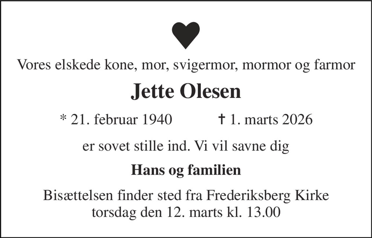 Vores elskede kone, mor, svigermor, mormor og farmor 
Jette Olesen 
*​ 21. februar 1940​            ✝​ 1. marts 2026 
er sovet stille ind.Vi vil savne dig  
Hans og familien 
Bisættelsen​ finder sted fra Frederiksberg Kirke​ torsdag den 12. marts​ kl. 13.00