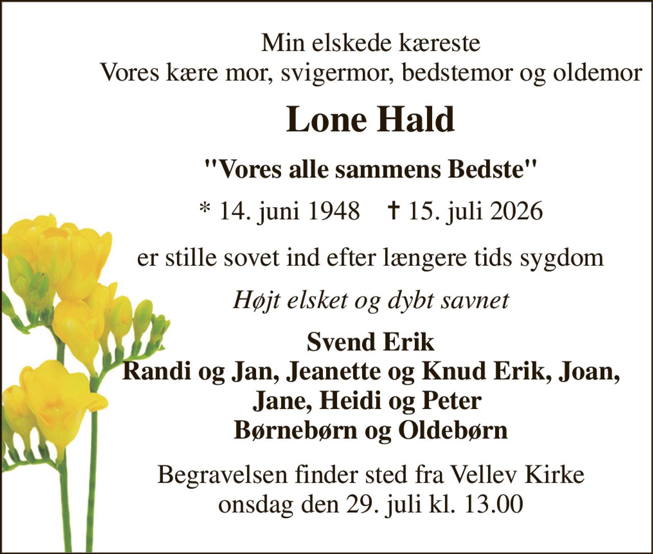 Min elskede kæreste Vores kære mor, svigermor, bedstemor og oldemor 
Lone Hald 
"Vores alle sammens Bedste" 
*​ 14. juni 1948​    ✝​ 15. juli 2026 
er stille sovet ind efter længere tids sygdom 
Højt elsket og dybt savnet 
Svend Erik Randi og Jan, Jeanette og Knud Erik, Joan, Jane, Heidi og Peter  Børnebørn og Oldebørn 
Begravelsen​ finder sted fra Vellev Kirke​ onsdag den 29. juli​ kl. 13.00