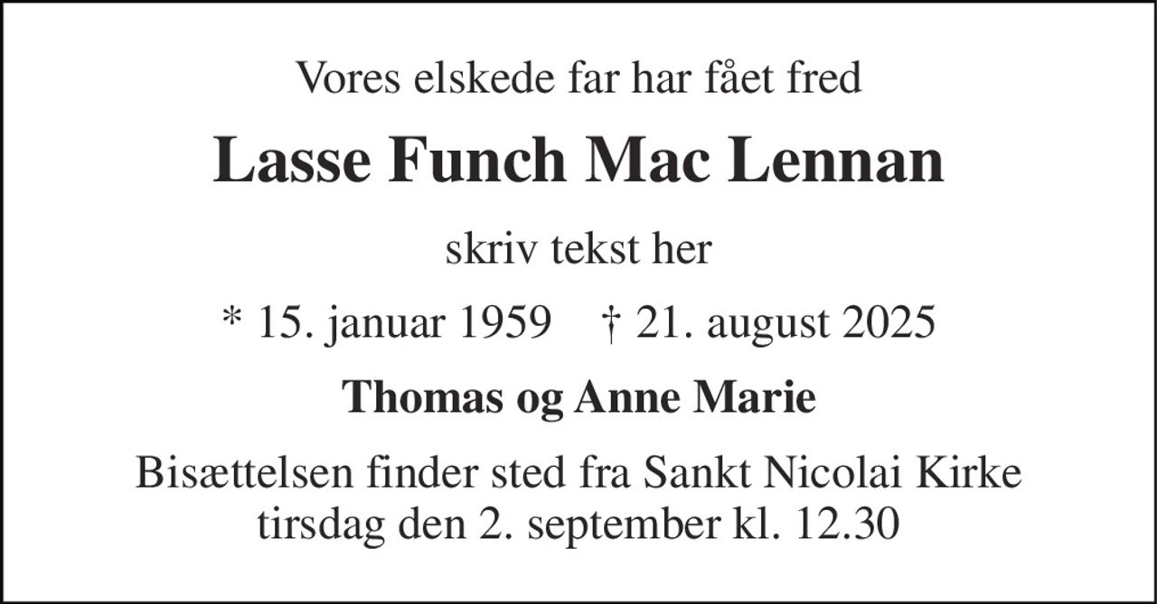 Vores elskede far har fået fred 
Lasse Funch Mac Lennan 
skriv tekst her 
*​ 15. januar 1959​    ✝​ 21. august 2025 
Thomas og Anne Marie 
Bisættelsen​ finder sted fra Sankt Nicolai Kirke​ tirsdag den 2. september​ kl. 12.30