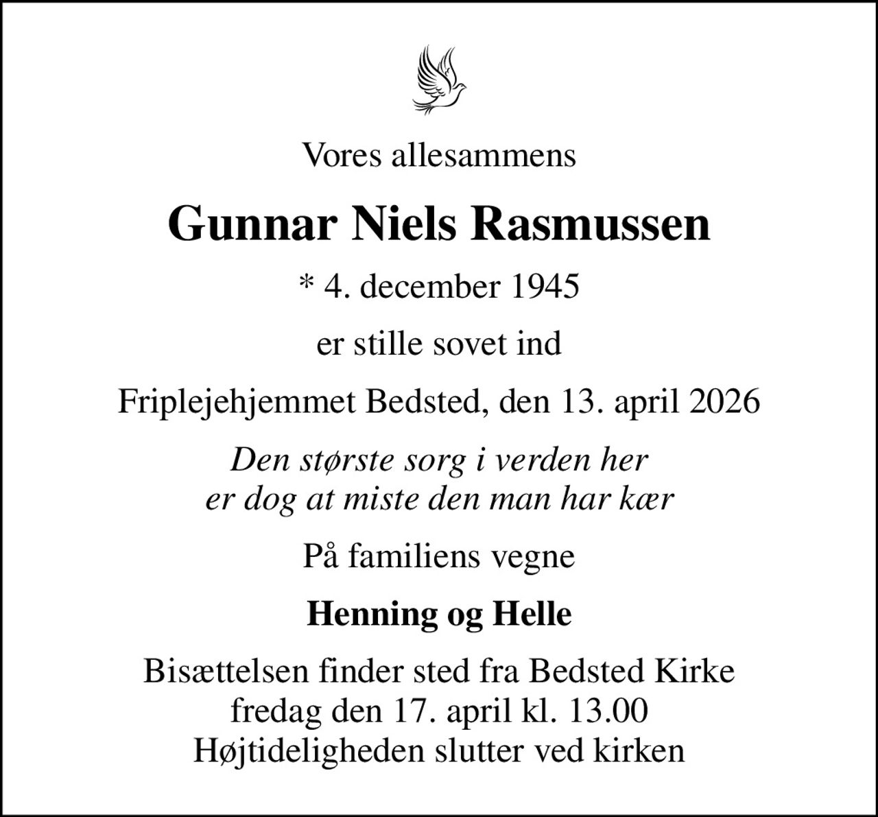 Vores allesammens
Gunnar Niels Rasmussen
* 4. december 1945
er stille sovet ind
Friplejehjemmet Bedsted, den 13. april 2026
Den største sorg i verden her er dog at miste den man har kær
På familiens vegne
Henning og Helle
Bisættelsen finder sted fra Bedsted Kirke  fredag den 17. april kl. 13.00  Højtideligheden slutter ved kirken