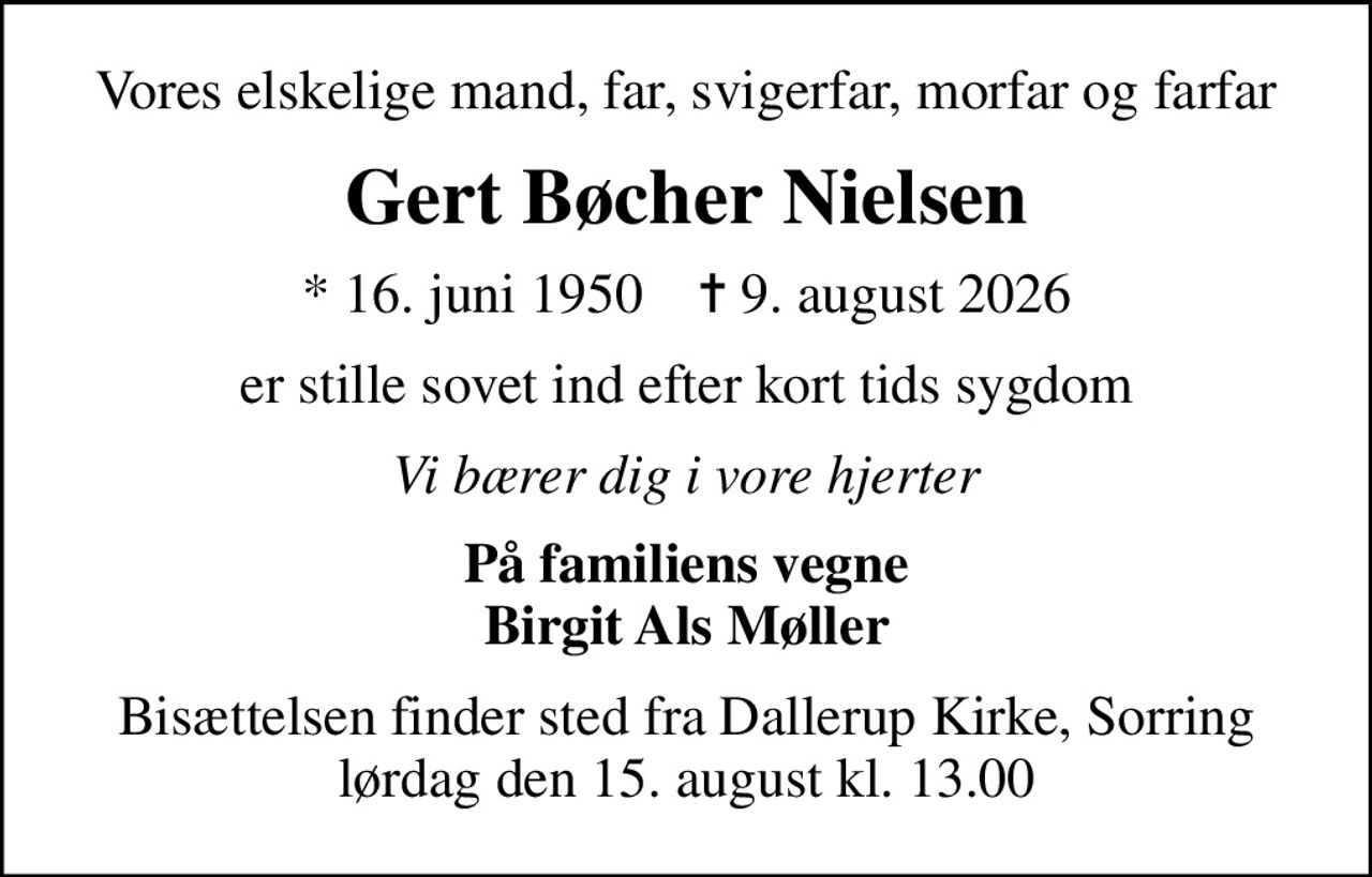 Vores elskelige mand, far, svigerfar, morfar og farfar
Gert Bøcher Nielsen
* 16. juni 1950    ✝ 9. august 2026
er stille sovet ind efter kort tids sygdom
Vi bærer dig i vore hjerter
På familiens vegne Birgit Als Møller
Bisættelsen finder sted fra Dallerup Kirke, Sorring  lørdag den 15. august kl. 13.00