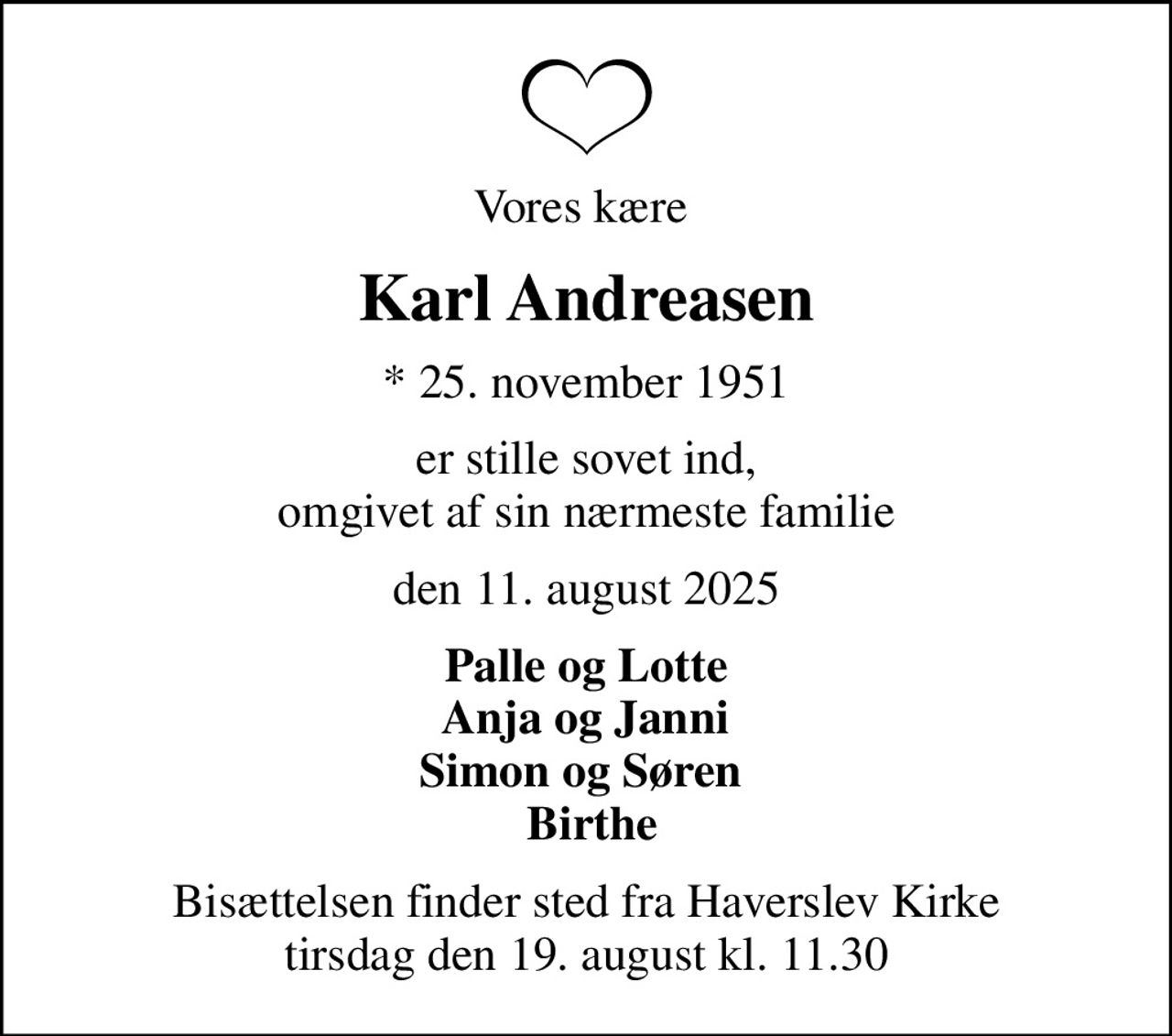 Vores kære 
Karl Andreasen
* 25. november 1951
er stille sovet ind, omgivet af sin nærmeste familie
den 11. august 2025
Palle og Lotte  Anja og Janni  Simon og Søren   Birthe
Bisættelsen har fundet sted