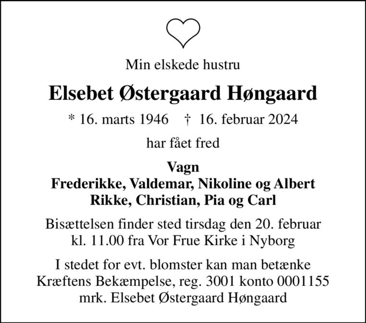 Min elskede hustru
Elsebet Østergaard Høngaard
* 16. marts 1946    ✝ 16. februar 2024
har fået fred
Vagn Frederikke, Valdemar, Nikoline og Albert Rikke, Christian, Pia og Carl
Bisættelsen finder sted tirsdag den 20. februar kl. 11.00 fra Vor Frue Kirke i Nyborg
I stedet for evt. blomster kan man betænke
					Kræftens Bekæmpelse reg.3001konto0001155mrk. Elsebet Østergaard
					Høngaard