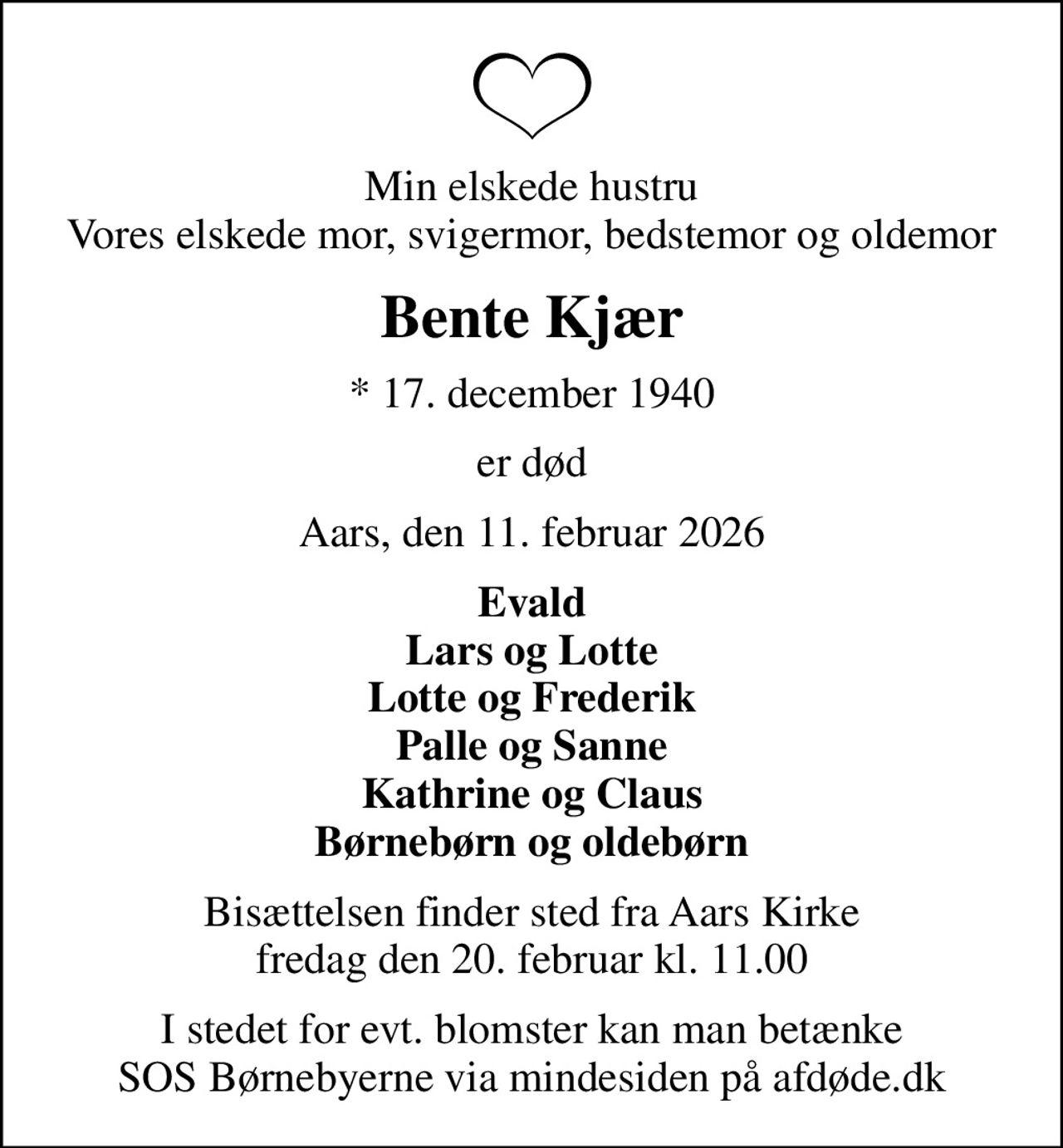 Min elskede hustru Vores elskede mor, svigermor, bedstemor og oldemor
Bente Kjær
* 17. december 1940
er død
Aars, den 11. februar 2026
Evald Lars og Lotte Lotte og Frederik Palle og Sanne Kathrine og Claus Børnebørn og oldebørn
Bisættelsen finder sted fra Aars Kirke  fredag den 20. februar kl. 11.00 
I stedet for evt. blomster kan man betænke
					SOS Børnebyerne via mindesiden på afdøde.dk
