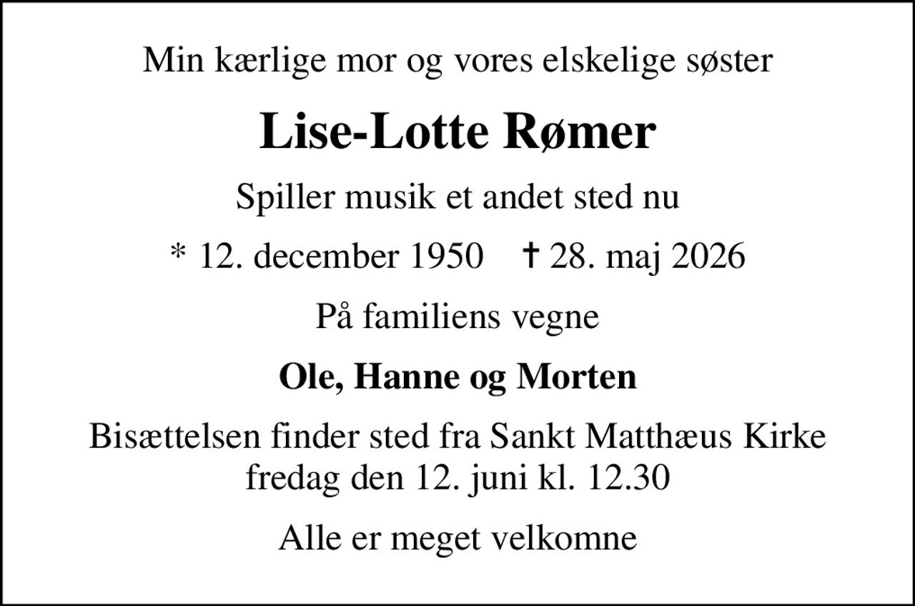Min kærlige mor og vores elskelige søster
Lise-Lotte Rømer
Spiller musik et andet sted nu
* 12. december 1950    ✝ 28. maj 2026
På familiens vegne
Ole, Hanne og Morten
Bisættelsen finder sted fra Sankt Matthæus Kirke  fredag den 12. juni kl. 12.30 
Alle er meget velkomne