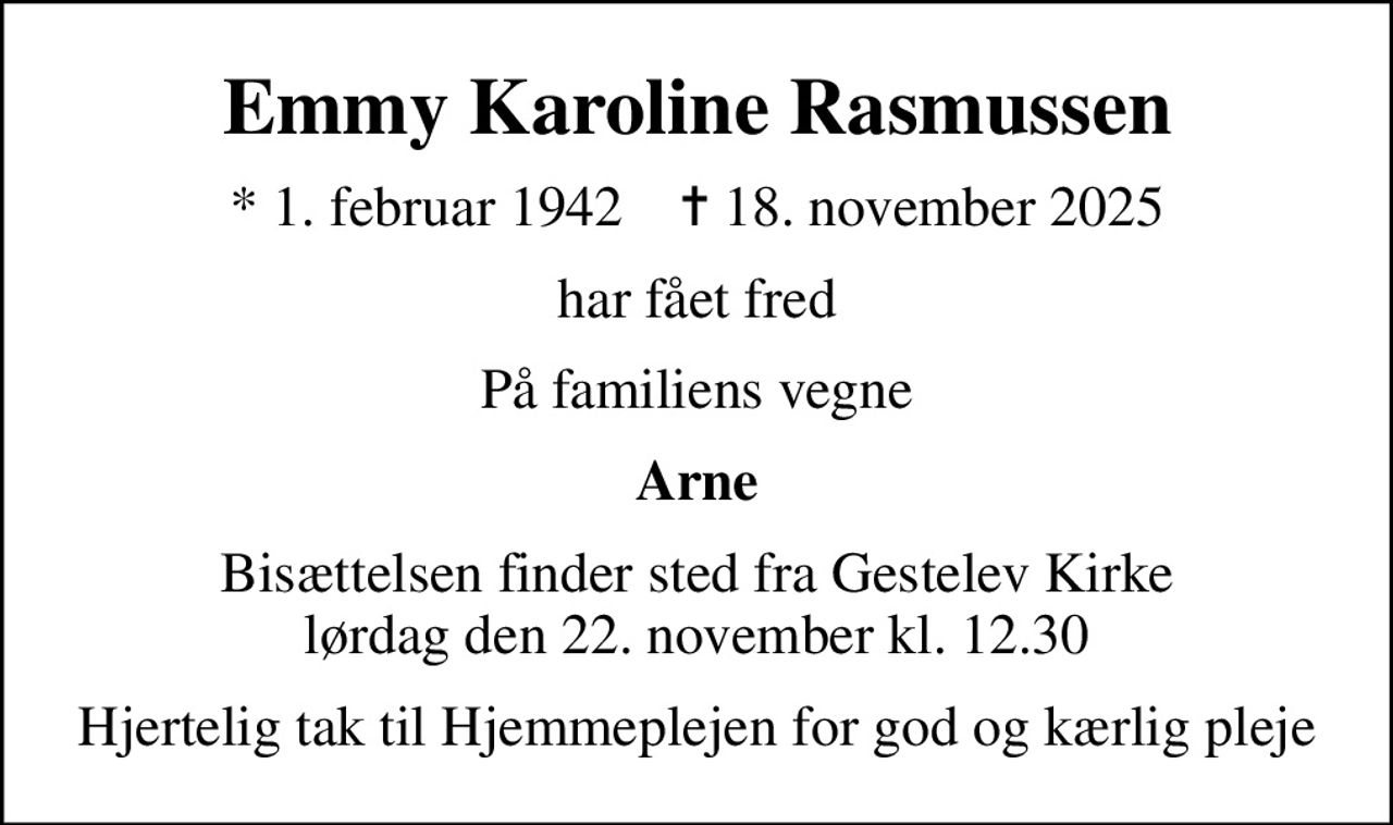 Emmy Karoline Rasmussen
* 1. februar 1942    ✝ 18. november 2025
har fået fred
På familiens vegne
Arne
Bisættelsen finder sted fra Gestelev Kirke  lørdag den 22. november kl. 12.30 
Hjertelig tak til Hjemmeplejen for god og kærlig pleje