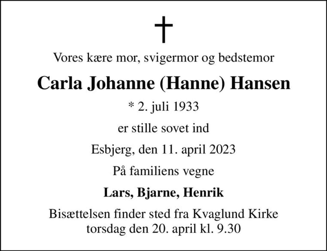 Vores kære mor, svigermor og bedstemor
Carla Johanne (Hanne) Hansen
* 2. juli 1933
er stille sovet ind
Esbjerg, den 11. april 2023
På familiens vegne
Lars, Bjarne, Henrik
Bisættelsen finder sted fra Kvaglund Kirke  torsdag den 20. april kl. 9.30