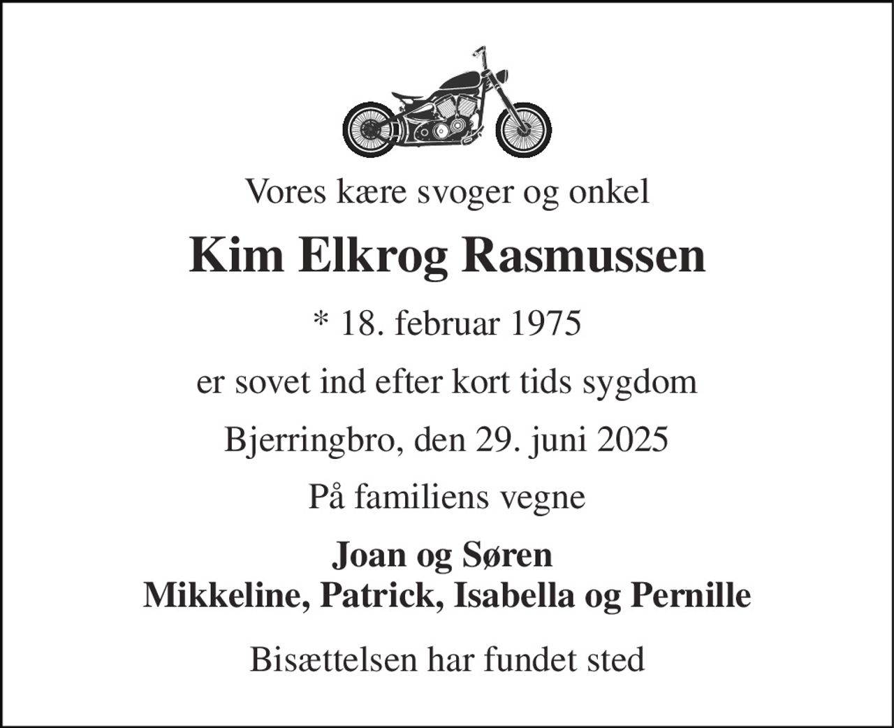 Vores kære svoger og onkel 
Kim Elkrog Rasmussen 
*​ 18. februar 1975 
er sovet ind efter kort tids sygdom 
Bjerringbro, den 29. juni 2025 
På familiens vegne 
Joan og Søren  Mikkeline, Patrick, Isabella og Pernille 
Bisættelsen har fundet sted