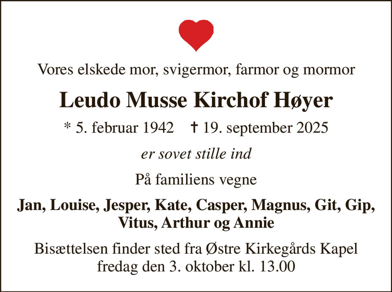 Vores elskede mor, svigermor, farmor og mormor
Leudo Musse Kirchof Høyer
* 5. februar 1942    ✝ 19. september 2025
er sovet stille ind
På familiens vegne
Jan, Louise, Jesper, Kate, Casper, Magnus, Git, Gip, Vitus, Arthur og Annie
Bisættelsen finder sted fra Østre Kirkegårds Kapel  fredag den 3. oktober kl. 13.00