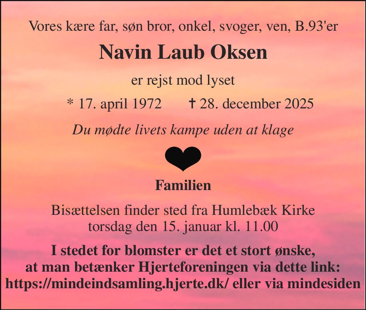 Vores kære far, søn bror, onkel, svoger, ven, B.93'er 
Navin Laub Oksen 
er rejst mod lyset 
*​ 17. april 1972 
✝​ 28. december 2025​ 
Du mødte livets kampe uden at klage 
Familien 
Bisættelsen​ finder sted fra Humlebæk Kirke​ torsdag den 15. januar​ kl. 11.00 
I stedet for blomster er det et stort ønske, at man betænker Hjerteforeningen via dette link: https://mindeindsamling.hjerte.dk/ eller via mindesiden