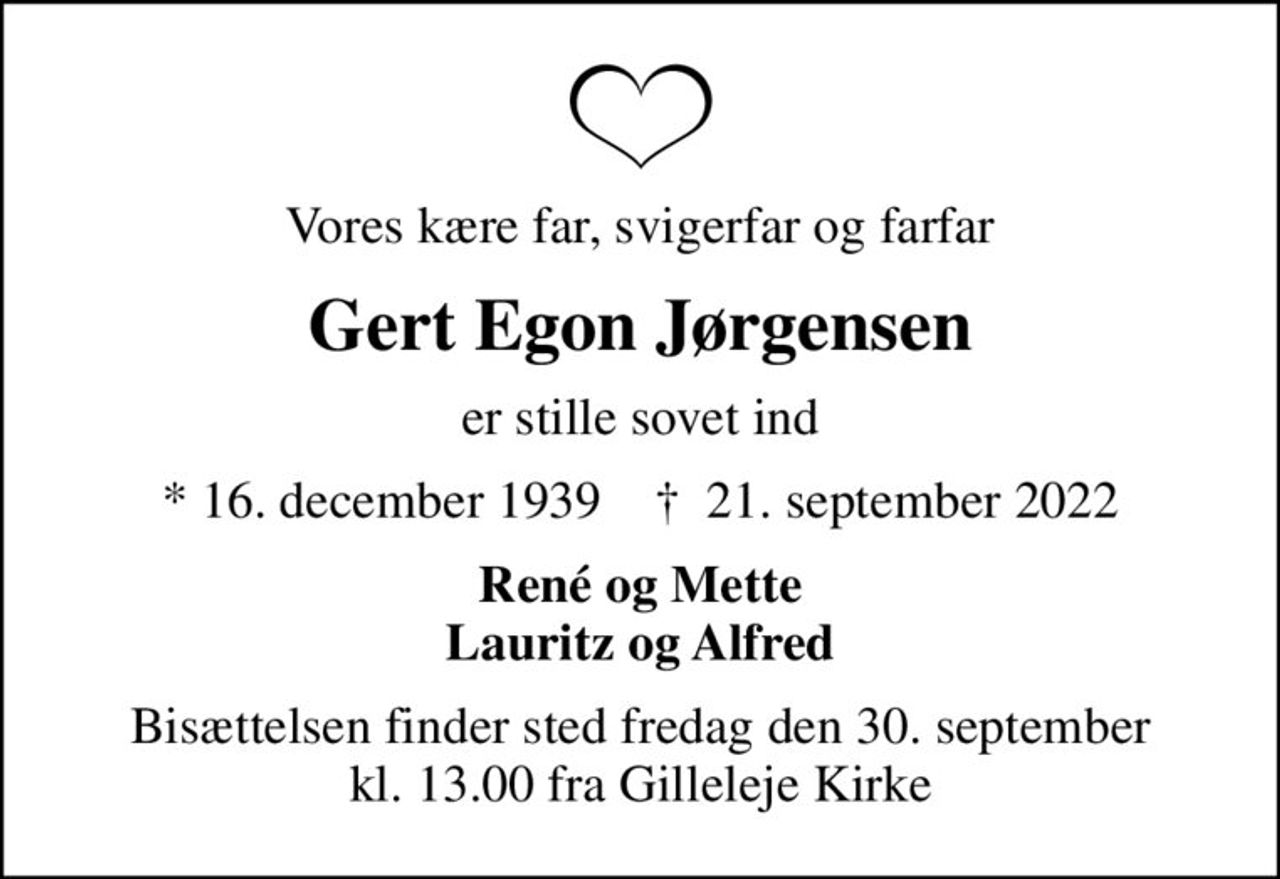 Vores kære far, svigerfar og farfar
Gert Egon Jørgensen
er stille sovet ind
* 16. december 1939    ✝ 21. september 2022
René og Mette Lauritz og Alfred
Bisættelsen finder sted fredag den 30. september kl. 13.00 fra Gilleleje Kirke
