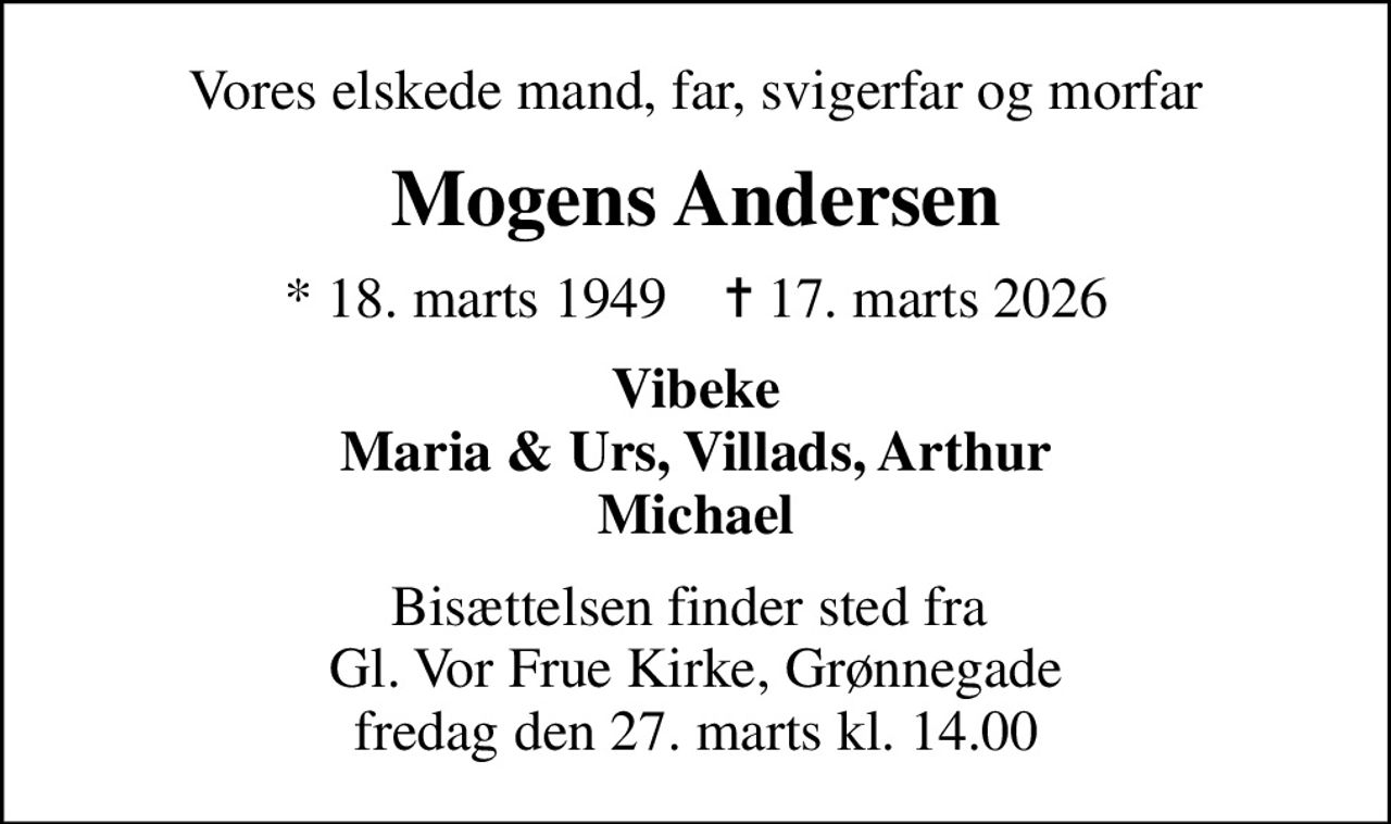 Vores elskede mand, far, svigerfar og morfar
Mogens Andersen
* 18. marts 1949    ✝ 17. marts 2026
Vibeke Maria & Urs, Villads, Arthur Michael
Bisættelsen finder sted fra  Gl. Vor Frue Kirke, Grønnegade fredag den 27. marts kl. 14.00