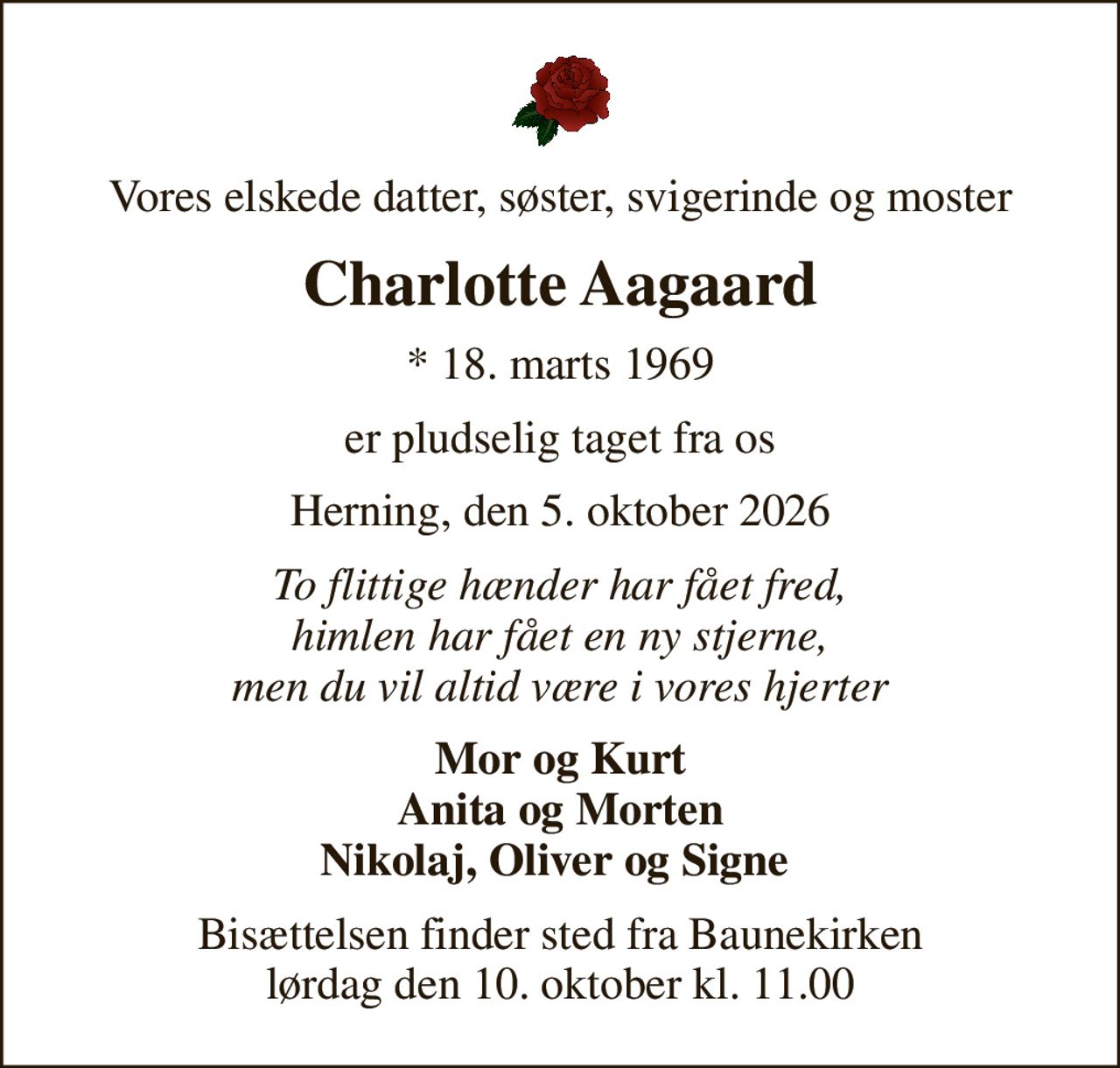 Vores elskede datter, søster, svigerinde og moster
Charlotte Aagaard
* 18. marts 1969
er pludselig taget fra os
Herning, den 5. oktober 2026
To flittige hænder har fået fred, himlen har fået en ny stjerne, men du vil altid være i vores hjerter
Mor og Kurt Anita og Morten Nikolaj, Oliver og Signe 
Bisættelsen finder sted fra Baunekirken  lørdag den 10. oktober kl. 11.00