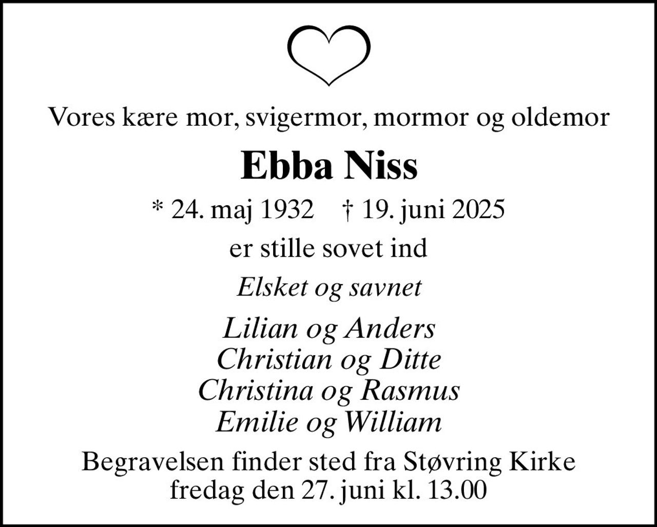 Vores kære mor, svigermor, mormor og oldemor
Ebba Niss
* 24. maj 1932    ✝ 19. juni 2025
er stille sovet ind
Elsket og savnet
Lilian og Anders Christian og Ditte Christina og Rasmus Emilie og William
Begravelsen finder sted fra Støvring Kirke  fredag den 27. juni kl. 13.00