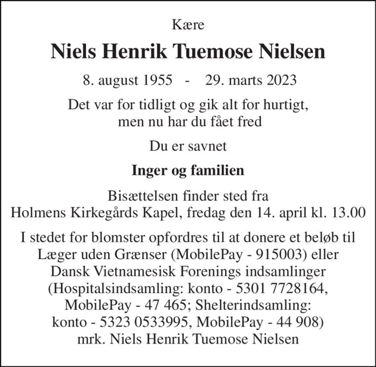Kære 
Niels Henrik Tuemose Nielsen 
 8. august 1955   -    29. marts 2023 
Det var for tidligt og gik alt for hurtigt,  men nu har du fået fred 
Du er savnet 
Inger og familien 
Bisættelsen finder sted fra Holmens Kirkegårds Kapel, fredag den 14. april kl. 13.00 
I stedet for blomster opfordres til at donere et beløb til Læger uden Grænser (MobilePay - 915003) eller Dansk Vietnamesisk Forenings indsamlinger (Hospitalsindsamling: konto - 5301 7728164, MobilePay - 47 465; Shelterindsamling: konto - 5323 0533995, MobilePay - 44 908) mrk. Niels Henrik Tuemose Nielsen