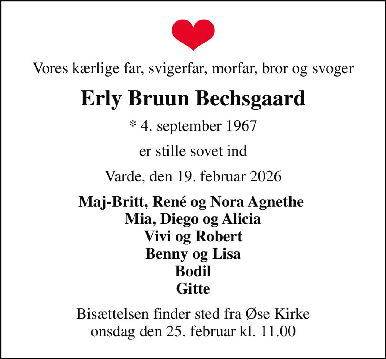 Vores kærlige far, svigerfar, morfar, bror og svoger
Erly Bruun Bechsgaard
* 4. september 1967
er stille sovet ind
Varde, den 19. februar 2026
Maj-Britt, René og Nora Agnethe  Mia, Diego og Alicia Vivi og Robert Benny og Lisa Bodil Gitte
Bisættelsen finder sted fra Øse Kirke  onsdag den 25. februar kl. 11.00