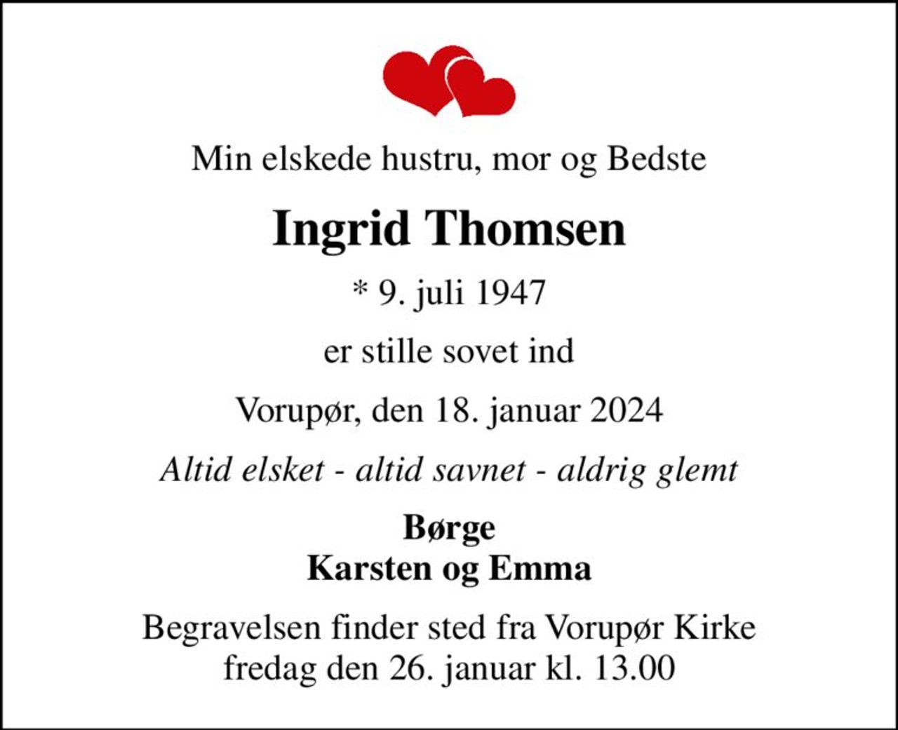 Min elskede hustru, mor og Bedste
Ingrid Thomsen
* 9. juli 1947
er stille sovet ind
Vorupør, den 18. januar 2024
Altid elsket - altid savnet - aldrig glemt
Børge Karsten og Emma
Begravelsen finder sted fra Vorupør Kirke  fredag den 26. januar kl. 13.00