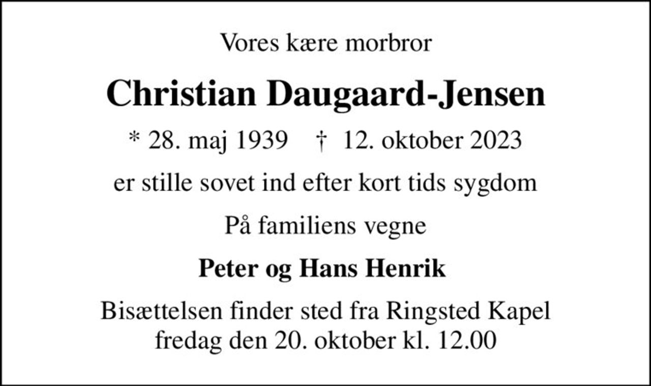 Vores kære morbror
Christian Daugaard-Jensen
* 28. maj 1939    ✝ 12. oktober 2023
er stille sovet ind efter kort tids sygdom
På familiens vegne
Peter og Hans Henrik 
Bisættelsen finder sted fra Ringsted Kapel  fredag den 20. oktober kl. 12.00