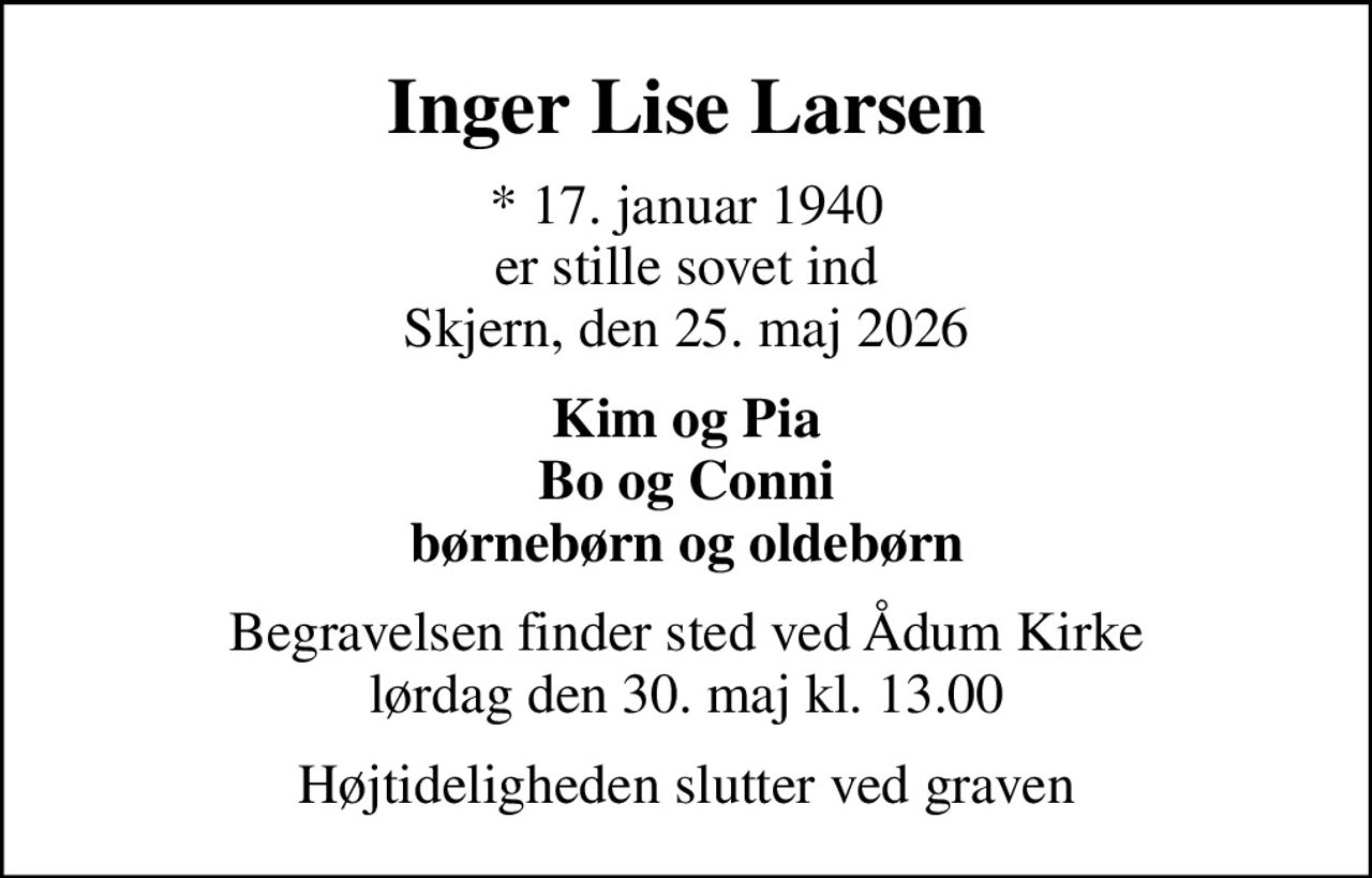 Inger Lise Larsen
* 17. januar 1940 er stille sovet ind Skjern, den 25. maj 2026
Kim og Pia Bo og Conni børnebørn og oldebørn
Begravelsen finder sted ved Ådum Kirke  lørdag den 30. maj kl. 13.00 
Højtideligheden slutter ved graven
